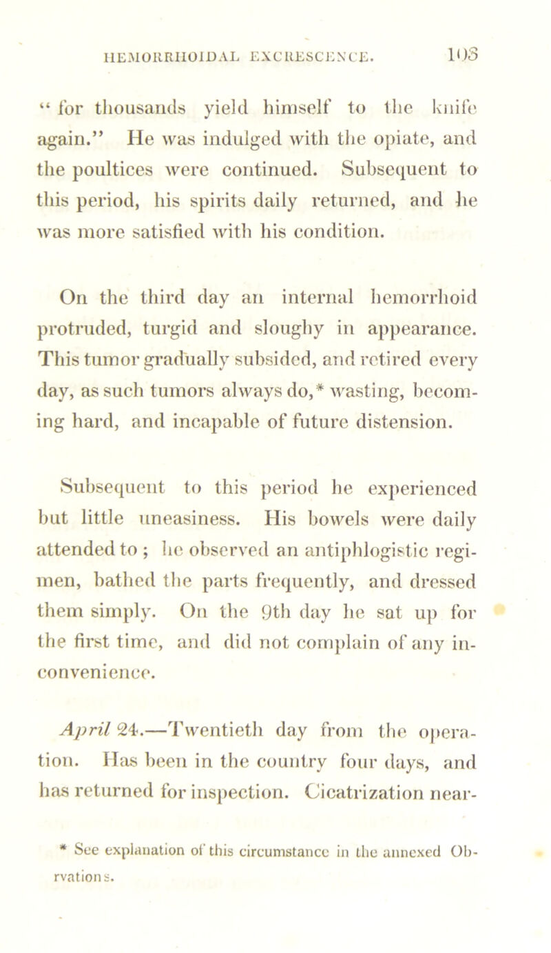 “ lor thousands yield himself to the knife again.” He was indulged with the opiate, and the poultices were continued. Subsequent to this period, his spirits daily returned, and he was more satisfied with his condition. On the third day an internal hemorrhoid protruded, turgid and sloughy in appearance. This tumor gradually subsided, and retired every day, as such tumors always do,* wasting, becom- ing hard, and incapable of future distension. Subsequent to this period he experienced but little uneasiness. His bowels were daily attended to ; lie observed an antiphlogistic regi- men, bathed the parts frequently, and dressed them simply. On the 9th day he sat up for the first time, and did not complain of any in- convenience. April 24.—Twentieth day from the opera- tion. Has been in the country four days, and has returned for inspection. Cicatrization near- * See explanation oi this circumstance in the annexed Ob- rvations.