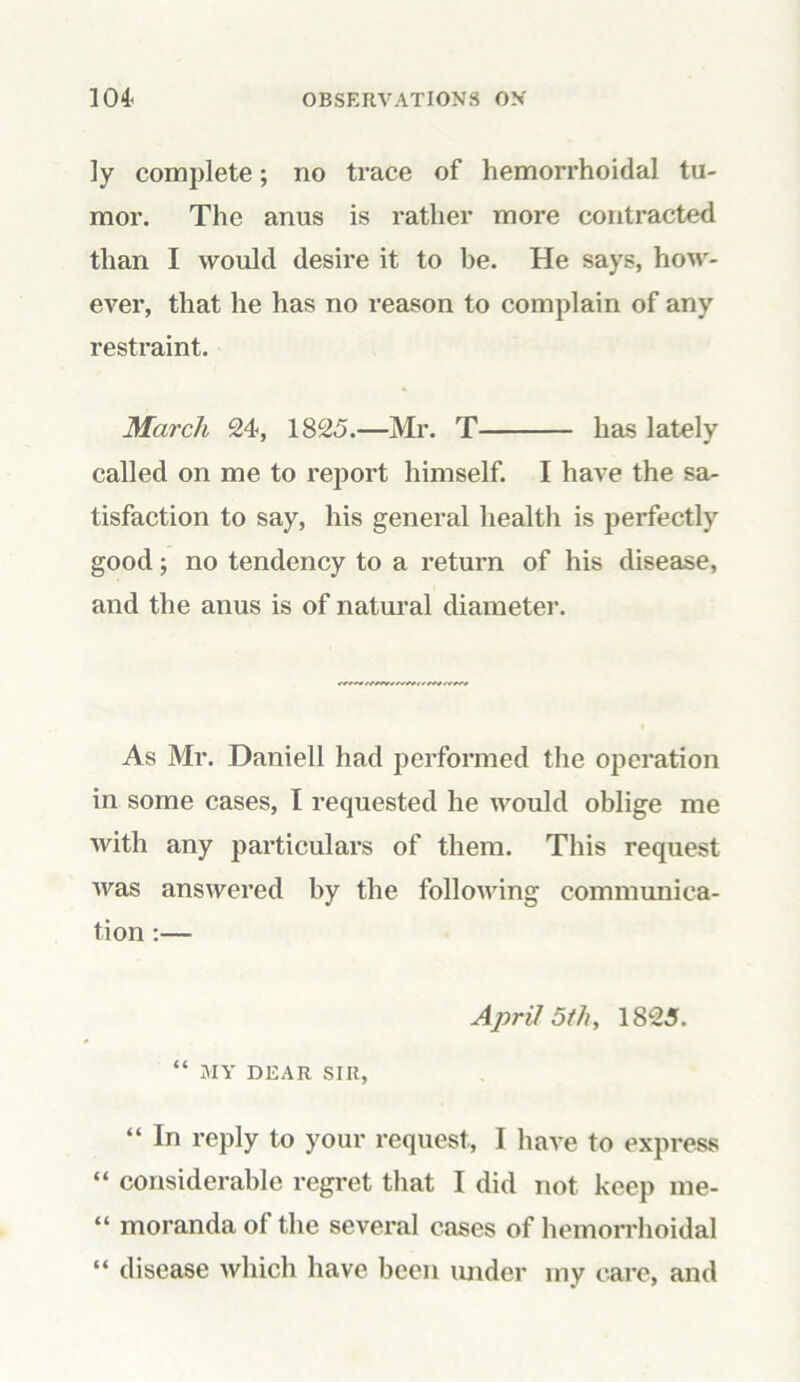 ]y complete; no trace of hemorrhoidal tu- mor. The anus is rather more contracted than I would desire it to be. He says, how- ever, that he has no reason to complain of any restraint. March 24, 1825.—Mr. T has lately called on me to report himself. I have the sa- tisfaction to say, his general health is perfectly good; no tendency to a return of his disease, and the anus is of natural diameter. As Mr. Daniell had performed the operation in some cases, I requested he would oblige me with any particulars of them. This request was answered by the following communica- tion :— April 5th, 1825. “ MY DEAR SIR, “ In reply to your request, I have to express “ considerable regret that I did not keep me- “ moranda of the several cases of hemorrhoidal “ disease which have been imder my care, and