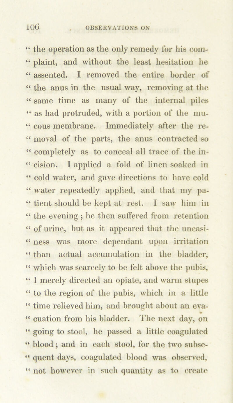 “ the operation as the only remedy for his com- “ plaint, and without the least hesitation he “ assented. I removed the entire border of “ the anus in the usual way, removing at the “ same time as many of the internal piles “ as had protruded, with a portion of the mu- “ cous membrane. Immediately after the re- “ moval of the parts, the anus contracted so “ completely as to conceal all trace of the in- “ cision. I applied a fold of linen soaked in “ cold water, and gave directions to have cold “ water repeatedly applied, and that my pa- “ tient should be kept at rest. I saw him in “ the evening; he then suffered from retention “ of urine, but as it appeared that the uneasi- “ ness was more dependant upon irritation “ than actual accumulation in the bladder, “ which was scarcely to be felt above the pubis, “ I merely directed an opiate, and warm stupes “ to the region of the pubis, which in a little “ time relieved him, and brought about an eva- % “ cuation from his bladder. The next day, on “ going to stool, he passed a little coagulated “ blood; and in each stool, for the two subse- “ qucnt days, coagulated blood was observed, “ not however in such quantity as to create