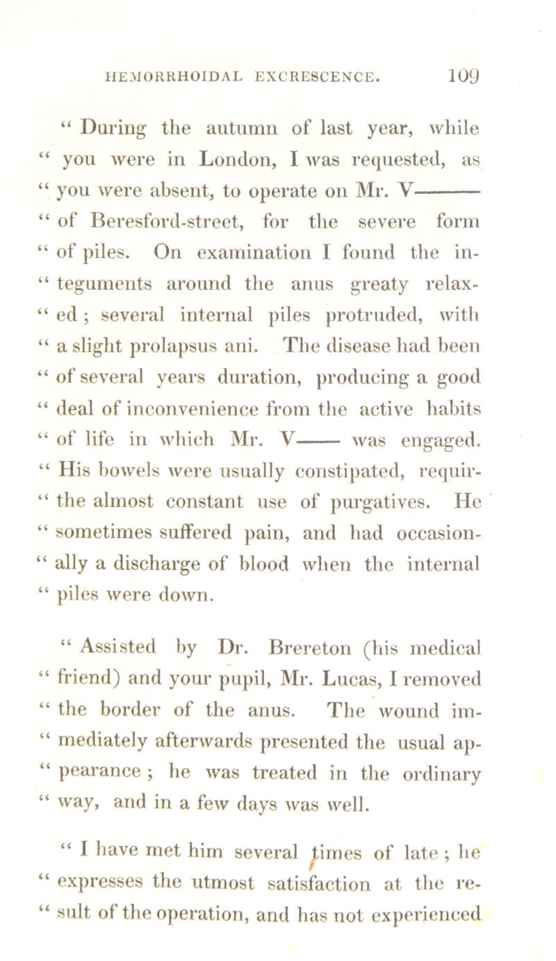 “ During the autumn of last year, while you were in London, I was requested, as you were absent, to operate on Mr. V of Beresford-street, for the severe form of piles. On examination I found the in- teguments around the anus greaty relax- ed ; several internal piles protruded, with a slight prolapsus ani. The disease had been of several years duration, producing a good deal of inconvenience from the active habits of life in which Mr. V was engaged. His bowels were usually constipated, requir- the almost constant use of purgatives. He sometimes suffered pain, and had occasion- ally a discharge of blood when the internal piles were down. “ Assisted by Dr. Brereton (his medical friend) and your pupil, Mr. Lucas, I removed the border of the anus. The wound im- mediately afterwards presented the usual ap- pearance ; he was treated in the ordinary way, and in a few days was well. “ 1 have met him several ^imes of late ; he expresses the utmost satisfaction at the re- sult of the operation, and has not experienced