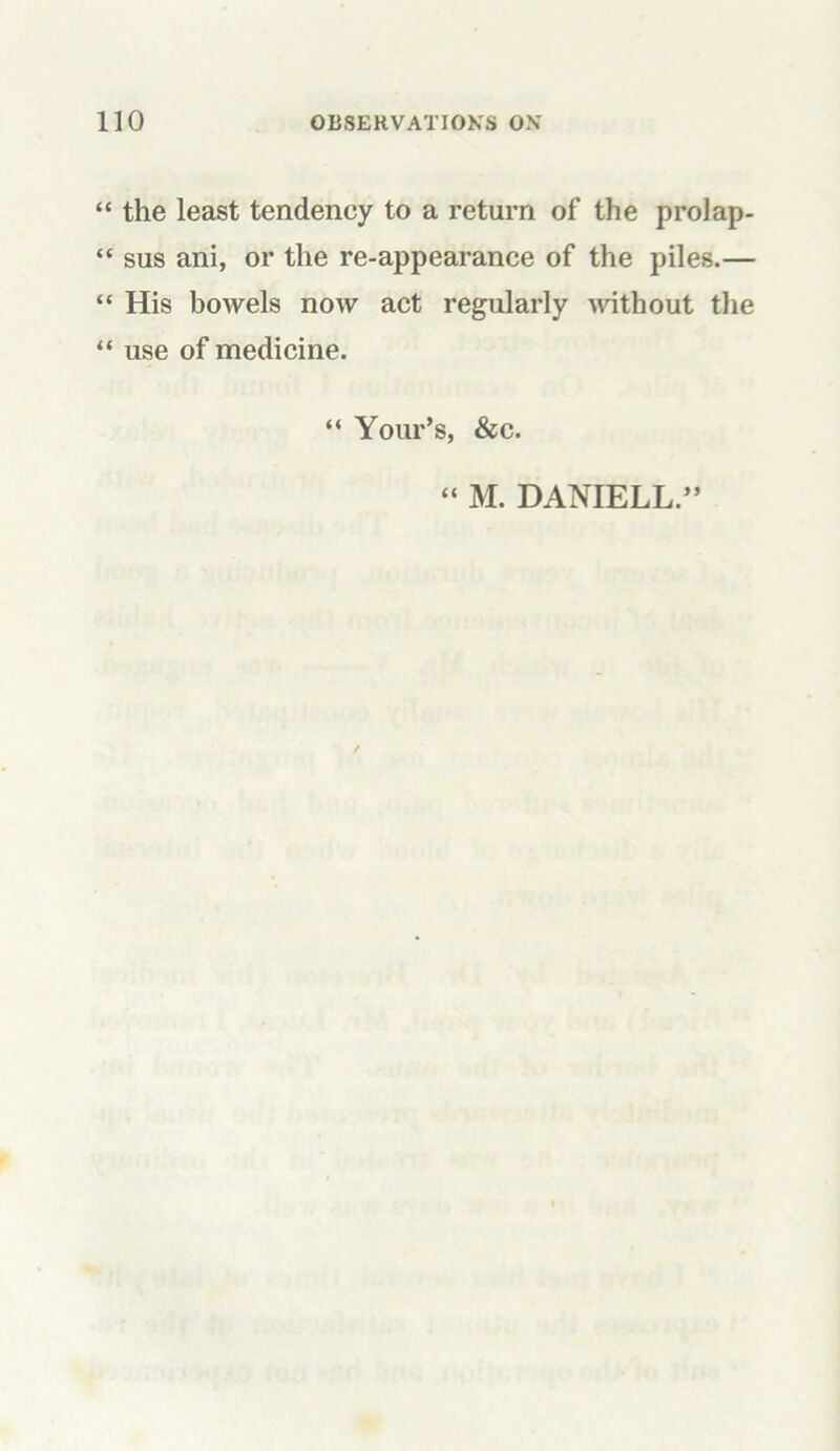 “ the least tendency to a return of the prolap- “ sus ani, or the re-appearance of the piles.— “ His bowels now act regularly without the “ use of medicine. “ Your’s, &c. “ M. DANIELL.”