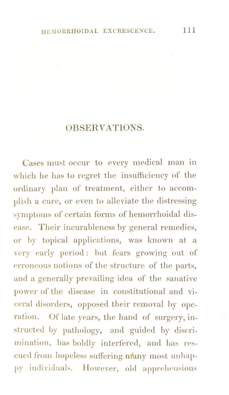 OBSERVATIONS. Cases must occur to every medical man in which he has to regret the insufficiency of the ordinary plan of treatment, either to accom- plish a cure, or even to alleviate the distressing symptoms of certain forms of hemorrhoidal dis- ease. Their incurableness by general remedies, or by topical applications, was known at a very early period: but fears growing out of erroneous notions of the structure of the parts, and a generally prevailing idea of the sanative power of the disease in constitutional and vi- ceral disorders, opposed their removal by ope- ration. Of late years, the hand of surgery, in- structed by pathology, and guided by discri- mination, has boldly interfered, and has res- cued from hopeless suffering nVany most unhap- py individuals. However, old apprehensions