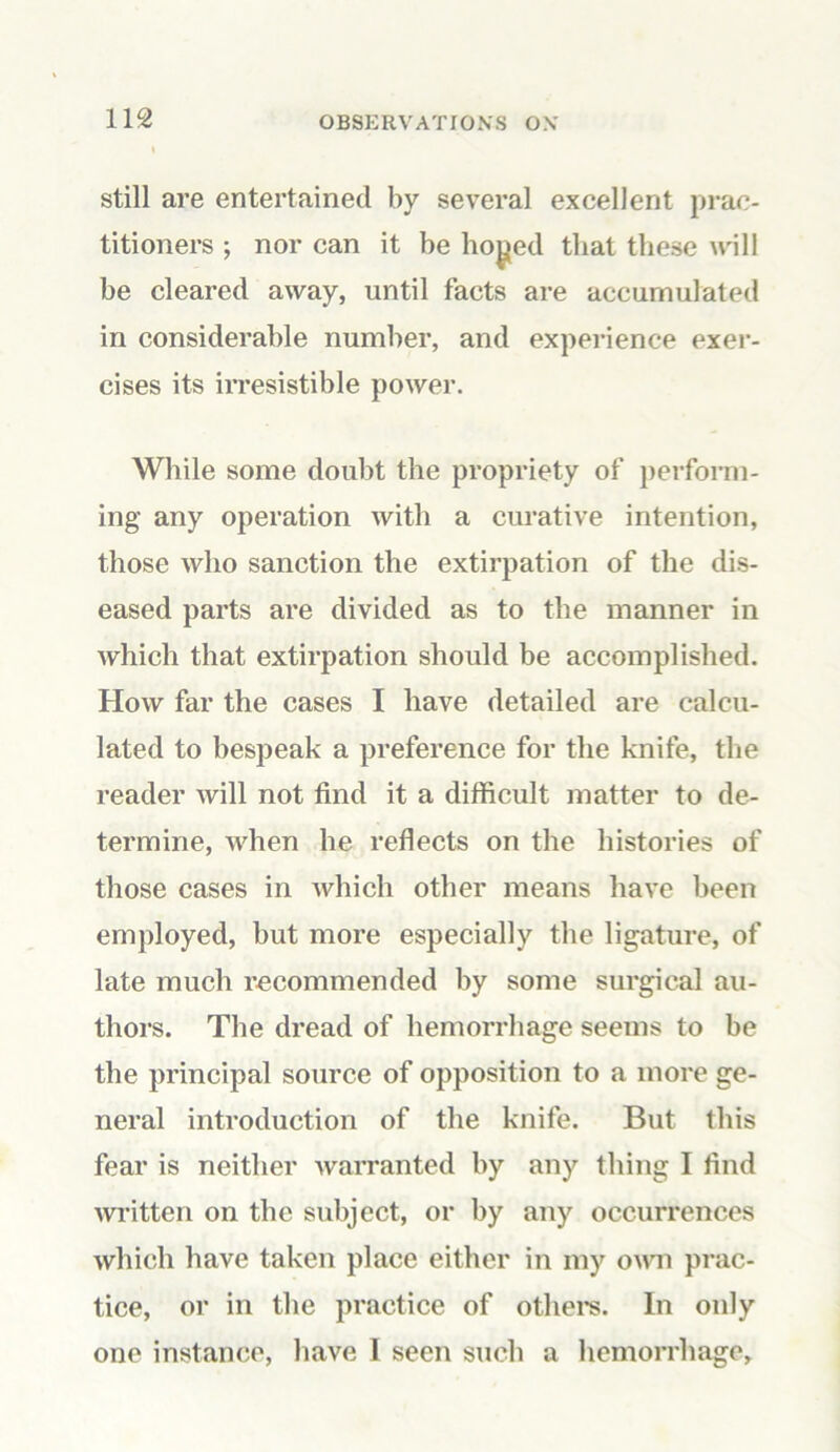still are entertained by several excellent prac- titioners ; nor can it be hoj»ed that these will be cleared away, until facts are accumulated in considerable number, and experience exer- cises its irresistible power. While some doubt the propriety of perform- ing any operation with a curative intention, those who sanction the extirpation of the dis- eased parts are divided as to the manner in which that extirpation should be accomplished. How far the cases I have detailed are calcu- lated to bespeak a preference for the knife, the reader will not find it a difficult matter to de- termine, when he reflects on the histories of those cases in which other means have been employed, but more especially the ligature, of late much recommended by some surgical au- thors. The dread of hemorrhage seems to be the principal source of opposition to a more ge- neral introduction of the knife. But this fear is neither warranted by any thing I find written on the subject, or by any occurrences which have taken place either in my own prac- tice, or in the practice of others. In only one instance, have 1 seen such a hemorrhage.