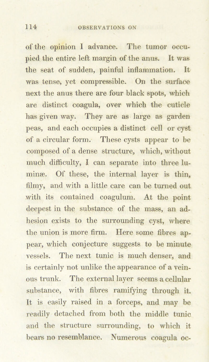 of the opinion 1 advance. The tumor occu- pied the entire left margin of the anus. It was the seat of sudden, painful inflammation. It was tense, yet compressible. On the surface next the anus there are four black spots, which are distinct coagula, over which the cuticle has given way. They are as large as garden peas, and each occupies a distinct cell or cyst of a circular form. These cysts appear to be composed of a dense structure, which, without much difficulty, I can separate into three lu- minse. Of these, the internal layer is thin, filmy, and with a little care can be turned out with its contained coagulum. At the point deepest in the substance of the mass, an ad- hesion exists to the surrounding cyst, where the union is more firm. Here some fibres ap- pear, which conjecture suggests to be minute vessels. The next tunic is much denser, and is certainly not unlike the appearance of a vein- ous trunk. The external layer seems a cellular substance, with fibres ramifying through it. It is easily raised in a forceps, and may be readily detached from both the middle tunic and the structure surrounding, to which it bears no resemblance. Numerous coagula oc-