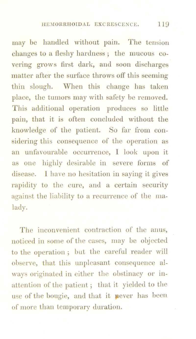 may be handled without pain. The tension changes to a fleshy hardness ; the mucous co- vering grows first dark, and soon discharges matter after the surface throws off this seeming thin slough. When this change has taken place, the tumors may with safety be removed. This additional operation produces so little pain, that it is often concluded without the knowledge of the patient. So far from con- sidering this consequence of the operation as an unfavourable occurrence, I look upon it as one highly desirable in severe forms of disease. 1 have no hesitation in saying it gives rapidity to the cure, and a certain security against the liability to a recurrence of the ma- lady. The inconvenient contraction of the anus, noticed in some of the cases, may be objected to the operation ; but the careful reader will observe, that this unpleasant consequence al- ways originated in either the obstinacy or in- attention of the patient ; that it yielded to the use of the bougie, and that it jaever has been of more than temporary duration.