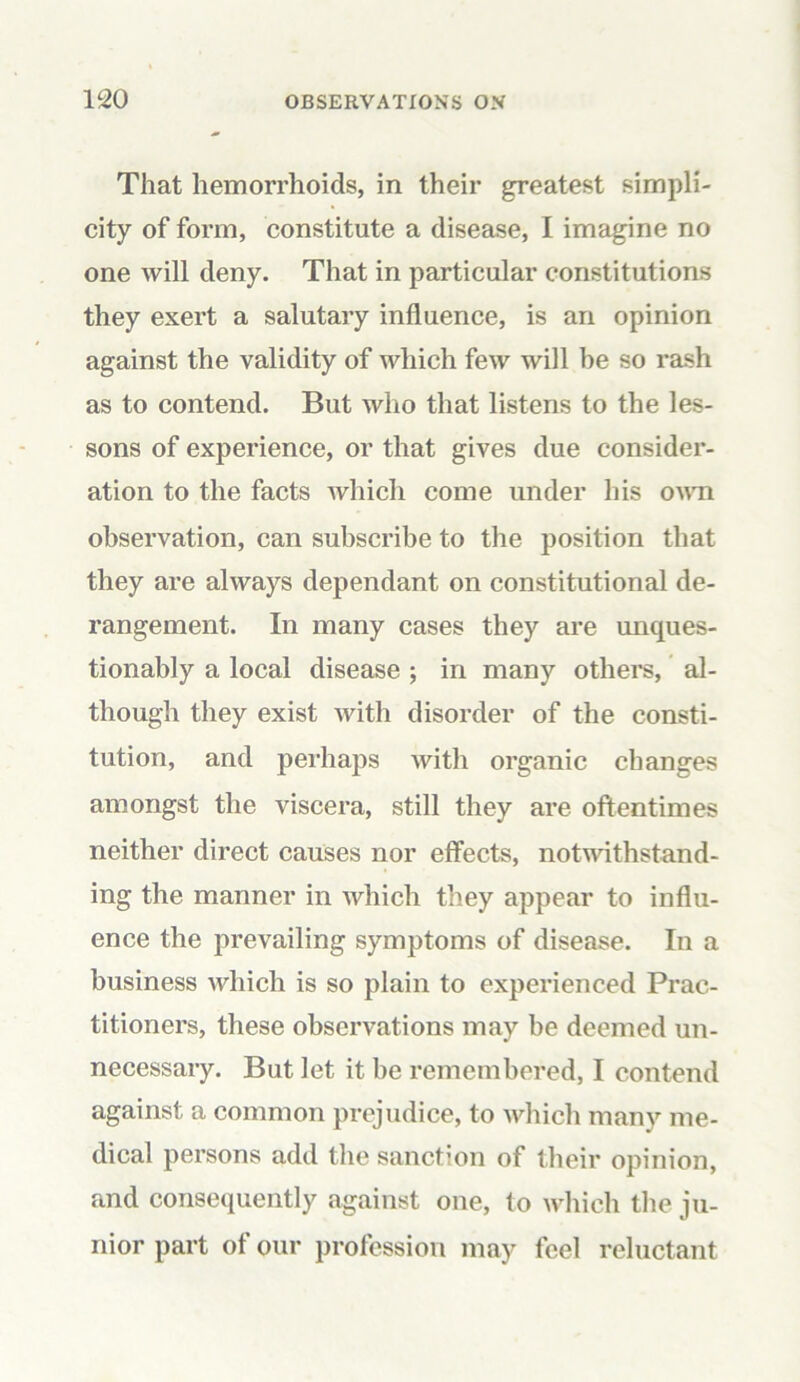 That hemorrhoids, in their greatest simpli- city of form, constitute a disease, I imagine no one will deny. That in particular constitutions they exert a salutary influence, is an opinion against the validity of which few will be so rash as to contend. But who that listens to the les- sons of experience, or that gives due consider- ation to the facts which come under his own observation, can subscribe to the position that they are always dependant on constitutional de- rangement. In many cases they are unques- tionably a local disease ; in many others, al- though they exist with disorder of the consti- tution, and perhaps with organic changes amongst the viscera, still they are oftentimes neither direct causes nor effects, notwithstand- ing the manner in which they appear to influ- ence the prevailing symptoms of disease. In a business which is so plain to experienced Prac- titioners, these observations may be deemed un- necessary. But let it be remembered, I contend against a common prejudice, to which many me- dical persons add the sanction of their opinion, and consequently against one, to which the ju- nior part of our profession may feel reluctant