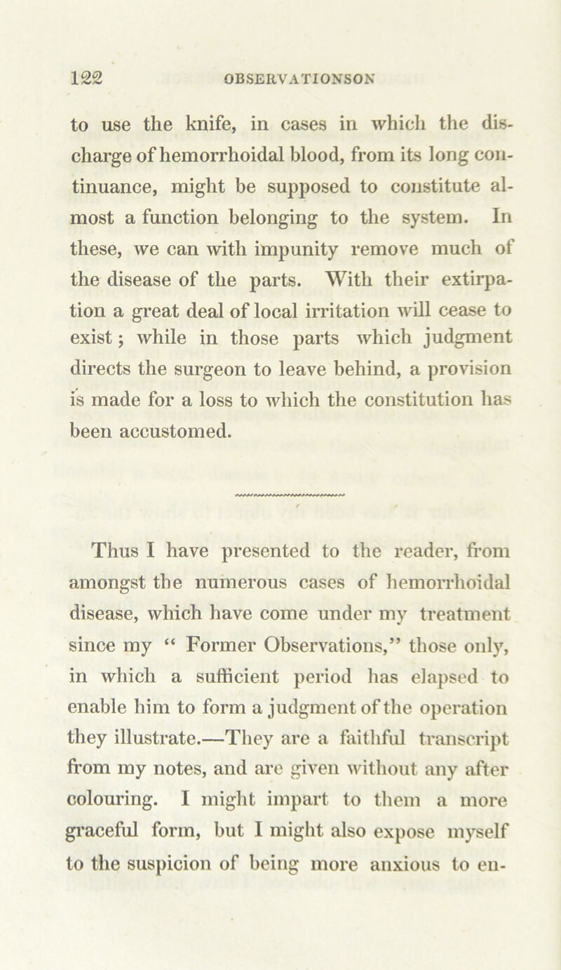 to use the knife, in cases in which the dis- charge of hemorrhoidal blood, from its long con- tinuance, might be supposed to constitute al- most a function belonging to the system. In these, we can with impunity remove much of the disease of the parts. With their extirpa- tion a great deal of local irritation will cease to exist; while in those parts which judgment directs the surgeon to leave behind, a provision is made for a loss to which the constitution has been accustomed. Thus I have presented to the reader, from amongst the numerous cases of hemorrhoidal disease, which have come under my treatment since my “ Former Observations,” those only, in which a sufficient period has elapsed to enable him to form a judgment of the operation they illustrate.—They are a faithful transcript from my notes, and are given without any after colouring. I might impart to them a more graceful form, but I might also expose myself to the suspicion of being more anxious to en-