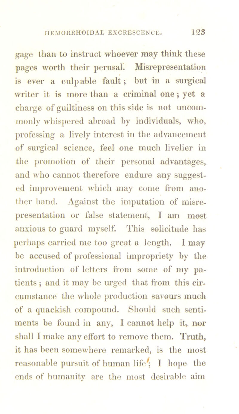 gage than to instruct whoever may think these pages worth their perusal. Misrepresentation i is ever a culpable fault; but in a surgical writer it is more than a criminal one ; yet a charge of guiltiness on this side is not uncom- monly whispered abroad by individuals, who, professing a lively interest in the advancement of surgical science, feel one much livelier in the promotion of their personal advantages, and who cannot therefore endure any suggest- ed improvement which may come from ano- ther hand. Against the imputation of misre- presentation or false statement, 1 am most anxious to guard myself. This solicitude has perhaps carried me too great a length. I may be accused of professional impropriety by the introduction of letters from some of my pa- tients ; and it may be urged that from this cir- cumstance the whole production savours much of a quackish compound. Should such senti- ments be found in any, I cannot help it, nor shall I make any effort to remove them. Truth, it has been somewhere remarked, is the most reasonable pursuit of human life'; I hope the ends of humanity are the most desirable aim
