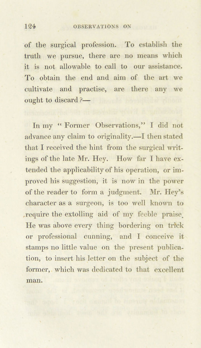 of the surgical profession. To establish the truth we pursue, there are no means which it is not allowable to call to our assistance. To obtain the end and aim of the art we cultivate and practise, are there any we ought to discard ?— In my “ Former Observations,” I did not advance any claim to originality.—I then stated that I received the hint from the surgical writ- ings of the late Mr. Hey. How far I have ex- tended the applicability of his operation, or im- proved his suggestion, it is now in the power of the reader to form a judgment. Mr. Hey’s character as a surgeon, is too well known to .require the extolling aid of my feeble praise. He was above every thing bordering on trick or professional cunning, and I conceive it stamps no little value on the present publica- tion, to insert his letter on the subject of the former, which was dedicated to that excellent man.