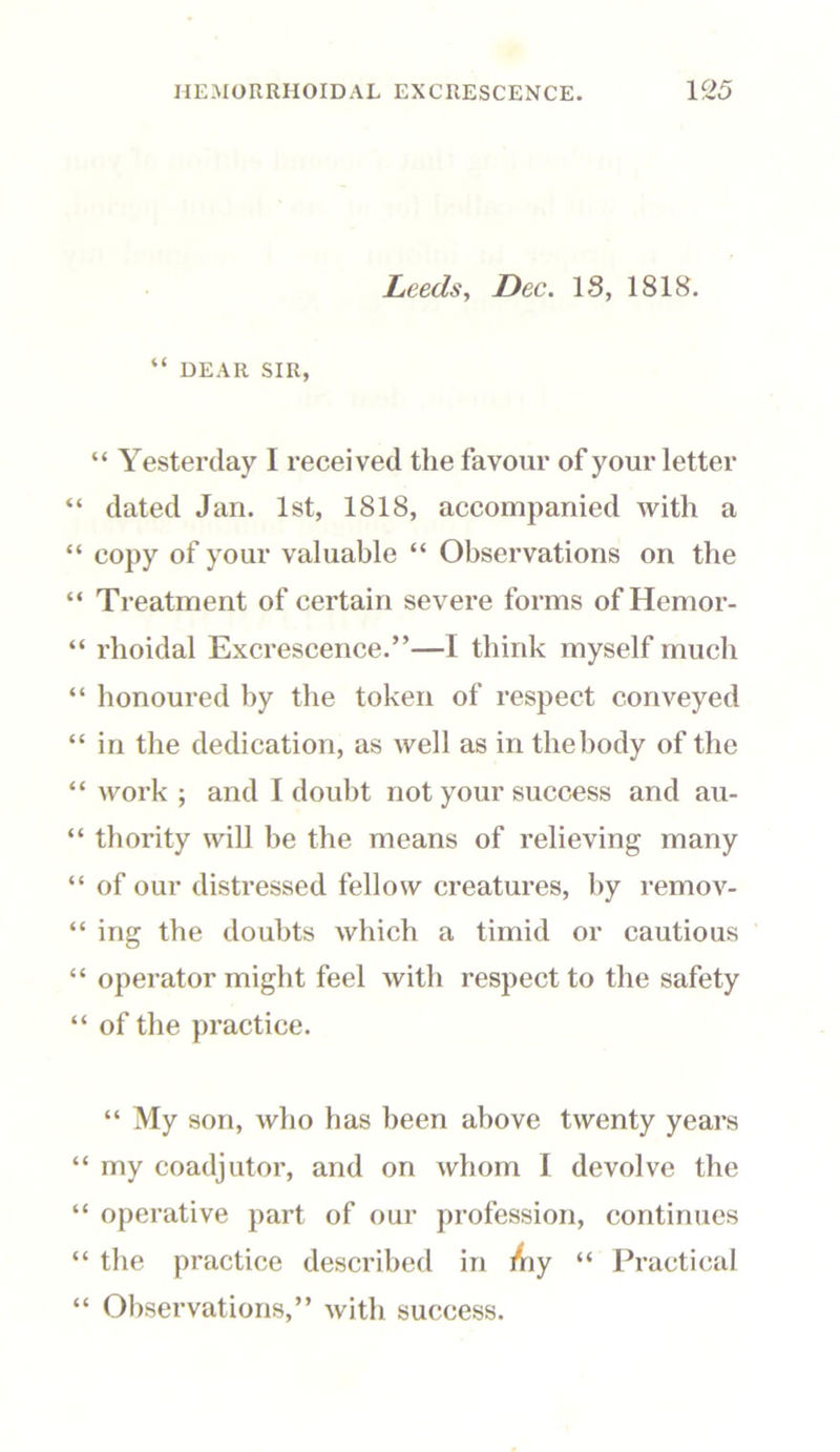 Leeds, Dec. IS, 1818. “ DEAR SIR, “ Yesterday I received the favour of your letter “ dated Jan. 1st, 1818, accompanied with a “ copy of your valuable “ Observations on the “ Treatment of certain severe forms ofHemor- “ rhoidal Excrescence.”—I think myself much “ honoured by the token of respect conveyed “ in the dedication, as well as in the body of the “ work ; and I doubt not your success and au- “ thority will be the means of relieving many “ of our distressed fellow creatures, by remov- “ ing the doubts which a timid or cautious “ operator might feel with respect to the safety “ of the practice. “ My son, who has been above twenty years “ my coadjutor, and on whom I devolve the “ operative part of our profession, continues “ the practice described in Aiy “ Practical “ Observations,” with success.