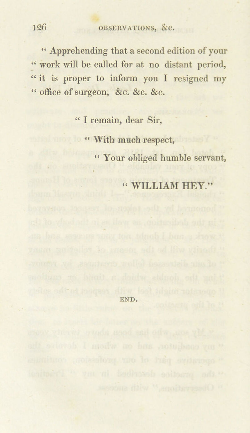 “ Apprehending that a second edition of your “ work will be called for at no distant period, “it is proper to inform you I resigned my “ office of surgeon, &c. &c. &c. “ I remain, dear Sir, “ With much respect, “ Your obliged humble servant, i “ WILLIAM HEY.” END.