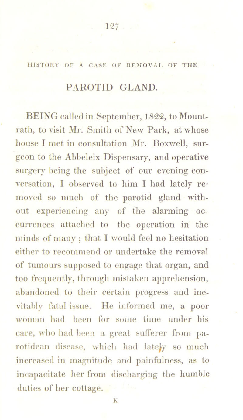 1-7 HISTORY OF A CASE OF REMOVAL OF THE PAROTID GLAND. BEING called in September, 1822, to Mount- rath, to visit Mr. Smith of New Park, at whose house I met in consultation Mr. Boxwell, sur- geon to the Abbeleix Dispensary, and operative surgery being the subject of our evening con- versation, I observed to him I had lately re- moved so much of the parotid gland with- out experiencing any of the alarming oc- currences attached to the operation in the minds of many ; that I would feel no hesitation either to recommend or undertake the removal of tumours supposed to engage that organ, and too frequently, through mistaken apprehension, abandoned to their certain progress and ine- vitably fatal issue. He informed me, a poor woman had been for some time under his care, who had been a great sufferer from pa- rotidean disease, which had lately so much increased in magnitude and painfulness, as to incapacitate her from discharging the humble duties of her cottage. K