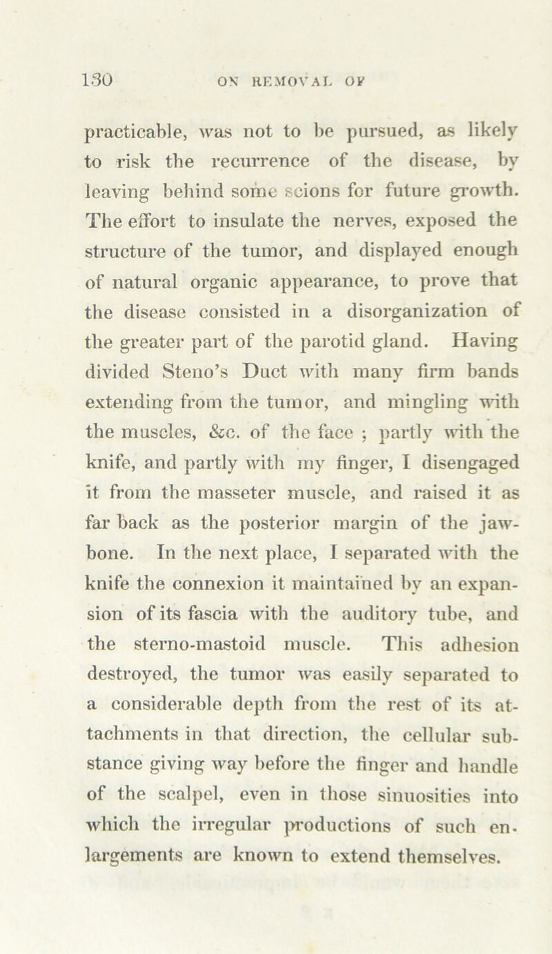 practicable, was not to be pursued, as likely to risk the recurrence of the disease, by leaving behind some scions for future growth. The effort to insulate the nerves, exposed the structure of the tumor, and displayed enough of natural organic appearance, to prove that the disease consisted in a disorganization of the greater part of the parotid gland. Having divided Steno’s Duct with many firm bands extending from the tumor, and mingling with the muscles, &c. of the face ; partly with the knife, and partly with my finger, I disengaged it from the masseter muscle, and raised it as far back as the posterior margin of the jaw- bone. In the next place, I separated with the knife the connexion it maintained by an expan- sion of its fascia with the auditory tube, and the sterno-mastoid muscle. This adhesion destroyed, the tumor was easily separated to a considerable depth from the rest of its at- tachments in that direction, the cellular sub- stance giving way before the finger and handle of the scalpel, even in those sinuosities into which the irregular productions of such en- largements are known to extend themselves.