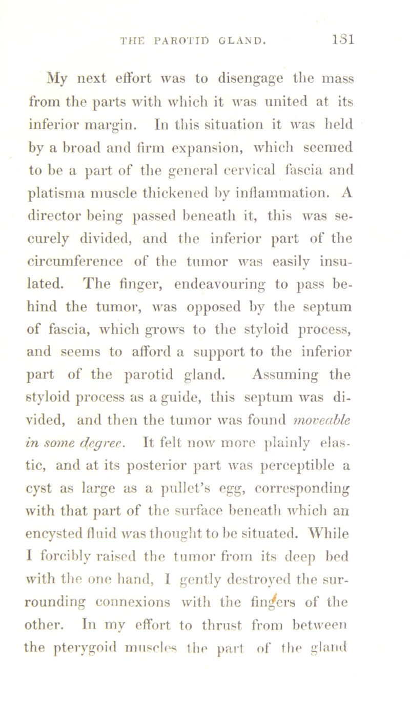 My next effort was to disengage the mass from the parts with which it was united at its inferior margin. In this situation it was held by a broad and firm expansion, which seemed to be a part of the general cervical fascia and platisma muscle thickened by inflammation. A director being passed beneath it, this was se- curely divided, and the inferior part of the circumference of the tumor was easily insu- lated. The finger, endeavouring to pass be- hind the tumor, was opposed by the septum of fascia, which grows to the styloid process, and seems to afford a support to the inferior part of the parotid gland. Assuming the styloid process as a guide, this septum was di- vided, and then the tumor was found moveable in some degree. It felt now more plainly elas- tic, and at its posterior part was perceptible a cyst as large as a pullet’s egg, corresponding with that part of the surface beneath which an encysted fluid was thought to be situated. While I forcibly raised the tumor from its deep bed with the one hand, 1 gently destroyed the sur- rounding connexions with the fingers of the other. In my effort to thrust from between the pterygoid muscles the part of the gland