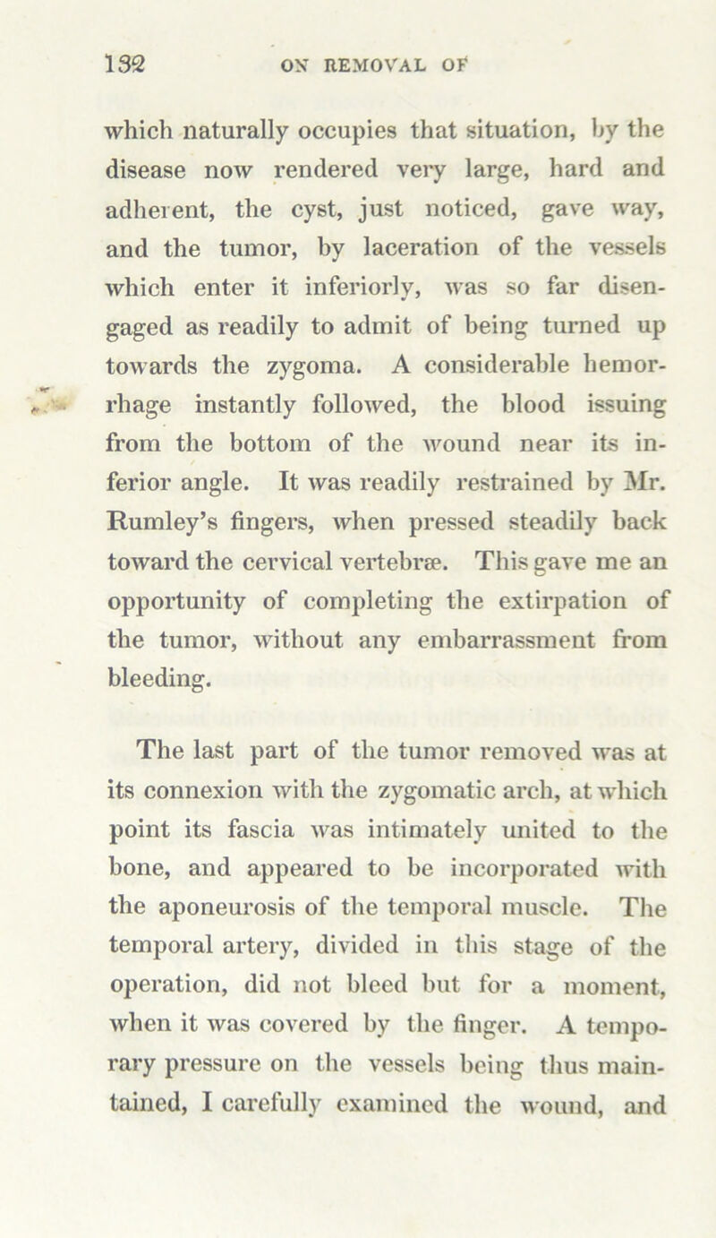 which naturally occupies that situation, by the disease now rendered very large, hard and adherent, the cyst, just noticed, gave way, and the tumor, by laceration of the vessels which enter it inferiorly, was so far disen- gaged as readily to admit of being turned up towards the zygoma. A considerable hemor- rhage instantly followed, the blood issuing from the bottom of the wound near its in- ferior angle. It was readily restrained by Mr. Rumley’s fingers, when pressed steadily back toward the cervical vertebrae. This gave me an opportunity of completing the extirpation of the tumor, without any embarrassment from bleeding. The last part of the tumor removed was at its connexion with the zygomatic arch, at which point its fascia was intimately united to the bone, and appeared to be incorporated with the aponeurosis of the temporal muscle. The temporal artery, divided in this stage of the operation, did not bleed but for a moment, when it was covered by the finger. A tempo- rary pressure on the vessels being thus main- tained, I carefully examined the wound, and
