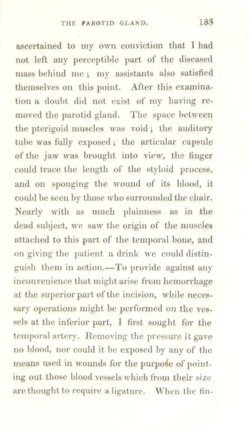ascertained to my own conviction that 1 had not left any perceptible part of the diseased mass behind me ; my assistants also satisfied themselves on this point. After this examina- tion a doubt did not exist of my having re- moved the parotid gland. The space between the pterigoid muscles was void; the auditory tube was fully exposed ; the articular capsule of the jaw was brought into view, the finger could trace the length of the styloid process, and on sponging the wound of its blood, it could be seen by those who surrounded the chair. Nearly with as much plainness as in the dead subject, we saw the origin of the muscles attached to this part of the temporal bone, and on giving the patient a drink we could distin- guish them in action.—To provide against any inconvenience that might arise from hemorrhage at the superior part of the incision, while neces- sary operations might be performed on the ves- sels at the inferior part, I first sought for the temporal artery. Removing the pressure it gave no blood, nor could it be exposed by any of the means used in wounds for the purpose of point- ing out those blood vessels which from their size are thought to require a ligature. When the fin-