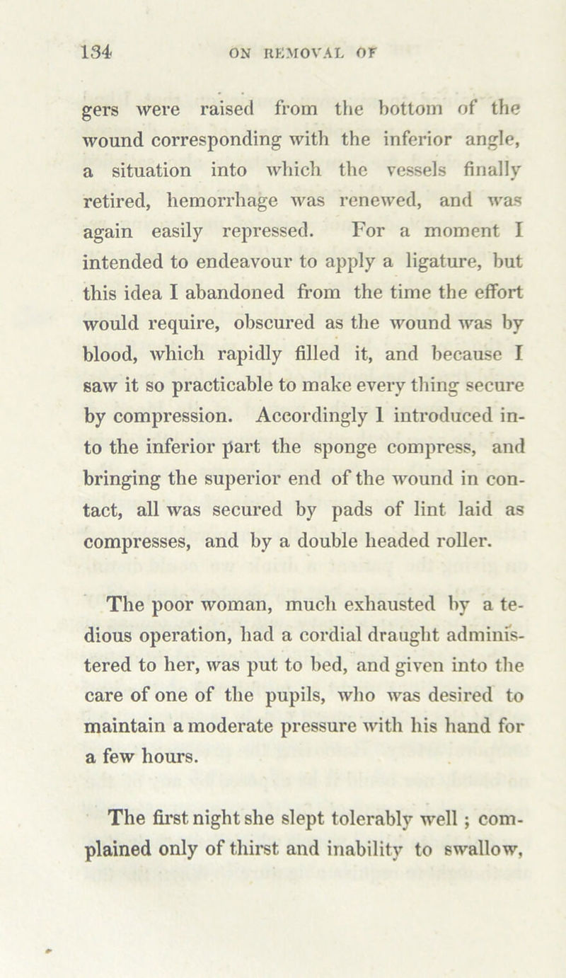 gers were raised from the bottom of the wound corresponding with the inferior angle, a situation into which the vessels finally retired, hemorrhage was renewed, and was again easily repressed. For a moment I intended to endeavour to apply a ligature, but this idea I abandoned from the time the effort would require, obscured as the wound was by blood, which rapidly filled it, and because I saw it so practicable to make every thing secure by compression. Accordingly 1 introduced in- to the inferior part the sponge compress, and bringing the superior end of the wound in con- tact, all was secured by pads of lint laid as compresses, and by a double headed roller. The poor woman, much exhausted by a te- dious operation, had a cordial draught adminis- tered to her, was put to bed, and given into the care of one of the pupils, who was desired to maintain a moderate pressure with his hand for a few hours. The first night she slept tolerably well; com- plained only of thirst and inability to swallow,