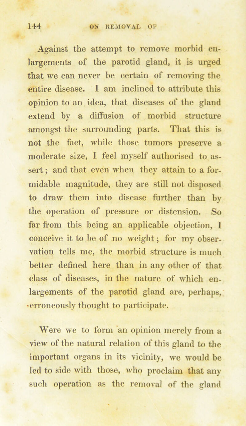 Against the attempt to remove morbid en- largements of the parotid gland, it is urged that we can never be certain of removing the entire disease. I am inclined to attribute this opinion to an idea, that diseases of the gland extend by a diffusion of morbid structure amongst the surrounding parts. That this is not the fact, while those tumors preserve a moderate size, I feel myself authorised to as- sert ; and that even when they attain to a for- midable magnitude, they are still not disposed to draw them into disease further than by the operation of pressure or distension. So far from this being an applicable objection, I conceive it to be of no weight; for my obser- vation tells me, the morbid structure is much better defined here than in any other of that class of diseases, in the nature of which en- largements of the parotid gland are, perhaps, •erroneously thought to participate. Were we to form an opinion merely from a view of the natural relation of this gland to the important organs in its vicinity, we would be led to side with those, who proclaim that any such operation as the removal of the gland