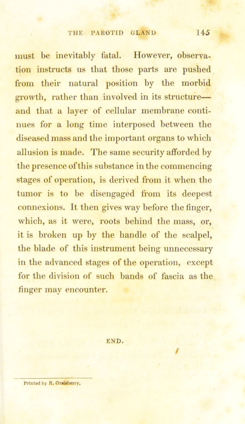 must be inevitably fatal. However, observa- tion instructs us that those parts are pushed from their natural position by the morbid growth, rather than involved in its structure— and that a layer of cellular membrane conti- nues for a long time interposed between the diseased mass and the important organs to which allusion is made. The same security afforded by the presence of this substance in the commencing stages of operation, is derived from it when the tumor is to be disengaged from its deepest connexions. It then gives way before the finger, which, as it were, roots behind the mass, or, it is broken up by the handle of the scalpel, the blade of this instrument being unnecessary in the advanced stages of the operation, except for the division of such bands of fascia as the finger may encounter. END. / Printed by H. Gr«i*berry,