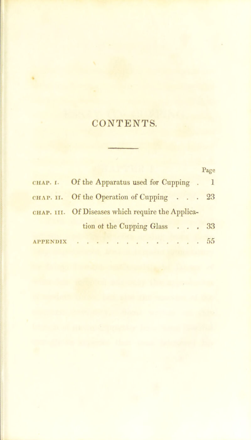 CONTENTS. Page chap. r. Of the Apparatus used for Cupping . 1 chap. xi. Of the Operation of Cupping ... 23 chap. hi. Of Diseases which require the Applica- tion ot the Cupping Glass ... 33 appendix 55