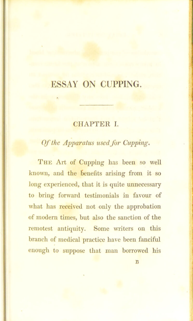 ' ESSAY ON CUPPING. CHAPTER I. Of the Apparatus used for Cupping. The Axl of Cupping has been so well known, and the benefits arising from it so long experienced, that it is quite unnecessary to bring forward testimonials in favour of what has received not only the approbation of modern times, but also the sanction of the remotest antiquity. Some writers on this branch of medical practice have been fanciful enough to suppose that man borrowed his