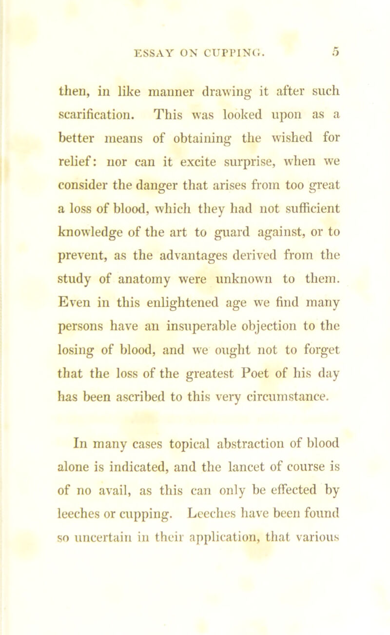 then, in like manner drawing it after such scarification. This was looked upon as a better means of obtaining the wished for relief: nor can it excite surprise, when we consider the danger that arises from too great a loss of blood, which they had not sufficient knowledge of the art to guard against, or to prevent, as the advantages derived from the study of anatomy were unknown to them. Even in this enlightened age we find many persons have an insuperable objection to the losing of blood, and wre ought not to forget that the loss of the greatest Poet of his day has been ascribed to this very circumstance. In many cases topical abstraction of blood alone is indicated, and the lancet of course is of no avail, as this can only be effected by leeches or cupping. Leeches have been found so uncertain in their application, that various