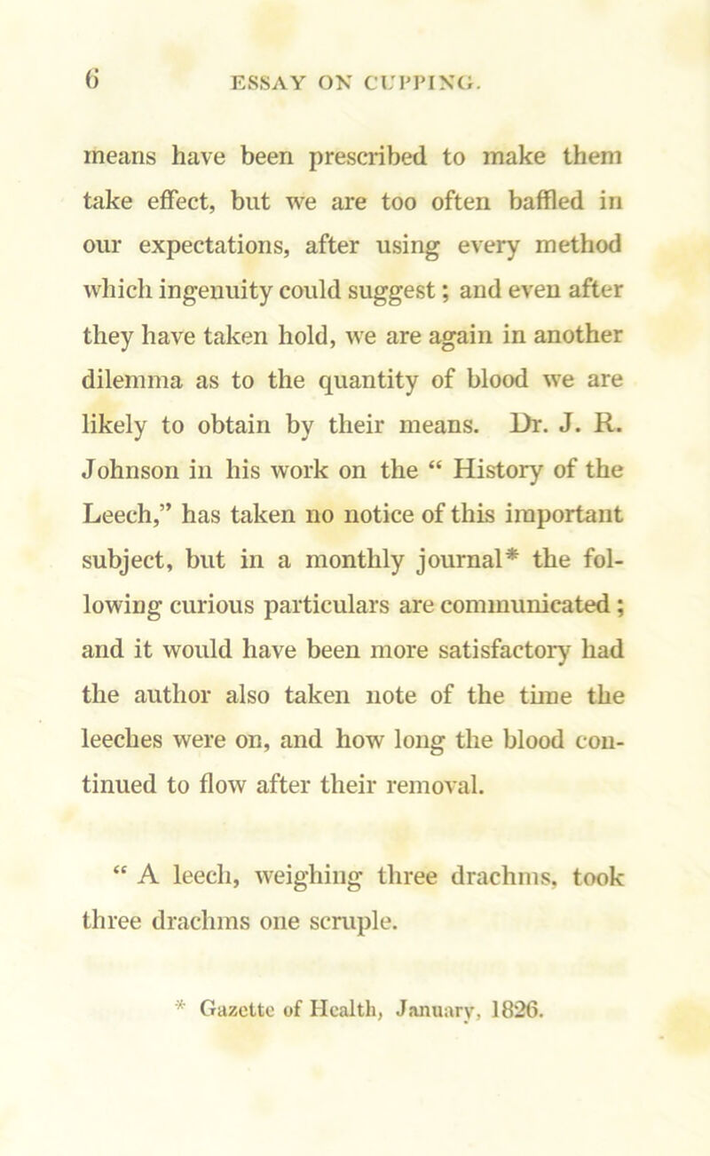 (i means have been prescribed to make them take effect, but we are too often baffled in our expectations, after using every method which ingenuity could suggest; and even after they have taken hold, we are again in another dilemma as to the quantity of blood we are likely to obtain by their means. Dr. J. R. Johnson in his work on the “ History of the Leech,” has taken no notice of this important subject, but in a monthly journal* the fol- lowing curious particulars are communicated ; and it would have been more satisfactory had the author also taken note of the time the leeches were on, and how long the blood con- tinued to flow after their removal. “ A leech, weighing three drachms, took three drachms one scruple. * Gazette of Health, January, 1826.