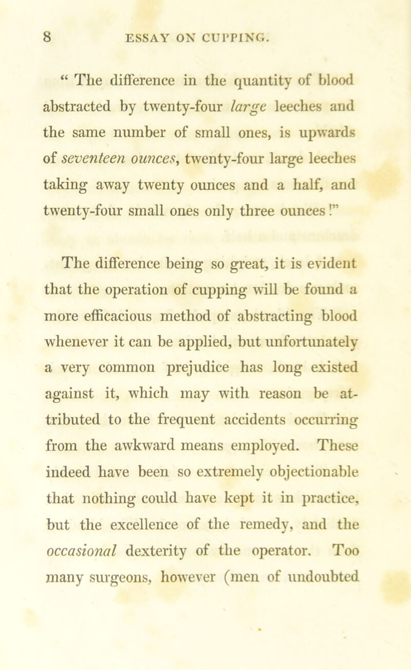 “ The difference in the quantity of blood abstracted by twenty-four large leeches and the same number of small ones, is upwards of seventeen ounces, twenty-four large leeches taking away twenty ounces and a half, and twenty-four small ones only three ounces!” The difference being so great, it is evident that the operation of cupping will be found a more efficacious method of abstracting blood whenever it can be applied, but unfortunately a very common prejudice has long existed against it, which may with reason be at- tributed to the frequent accidents occurring from the awkward means employed. These indeed have been so extremely objectionable that nothing could have kept it in practice, but the excellence of the remedy, and the occasional dexterity of the operator. Too many surgeons, however (men of undoubted