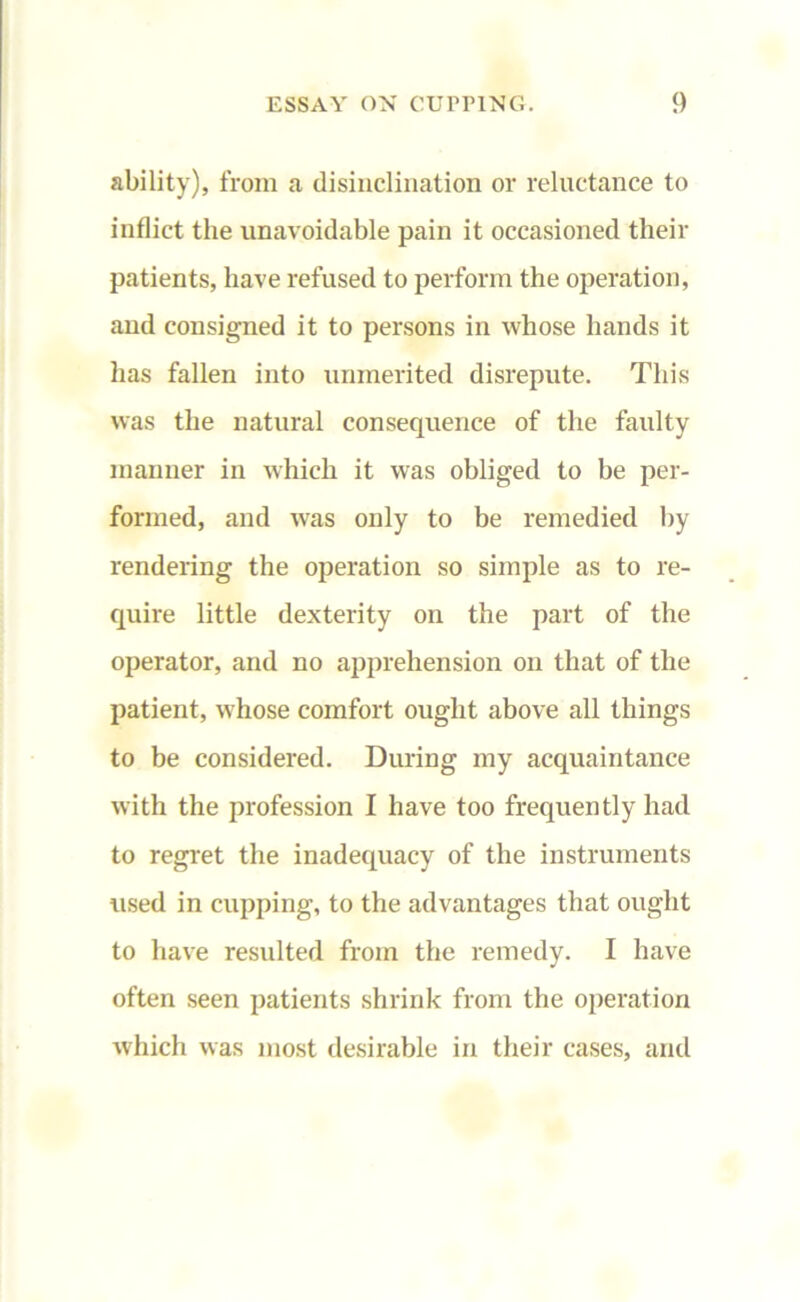 ability), from a disinclination or reluctance to inflict the unavoidable pain it occasioned their patients, have refused to perform the operation, and consigned it to persons in whose hands it has fallen into unmerited disrepute. This was the natural consequence of the faulty manner in which it was obliged to be per- formed, and wras only to be remedied by rendering the operation so simple as to re- quire little dexterity on the part of the operator, and no apprehension on that of the patient, whose comfort ought above all things to be considered. During my acquaintance with the profession I have too frequently had to regret the inadequacy of the instruments used in cupping, to the advantages that ought to have resulted from the remedy. I have often seen patients shrink from the operation which was most desirable in their cases, and