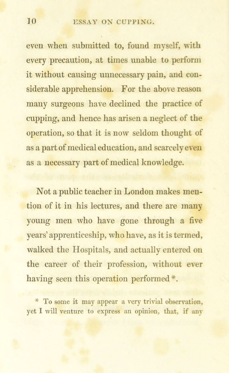 even when submitted to, found inyself, with every precaution, at times unable to perform it without causing unnecessary pain, and con- siderable apprehension. For the above reason many surgeons have declined the practice of cupping, and hence has arisen a neglect of the operation, so that it is now seldom thought of as a part of medical education, and scarcely even as a necessary part of medical knowledge. Not a public teacher in London makes men- tion of it in his lectures, and there are many young men who have gone through a five years’ apprenticeship, who have, as it is termed, walked the Hospitals, and actually entered on the career of their profession, without ever having seen this operation performed*. * To some it may appear a very trivial observation,
