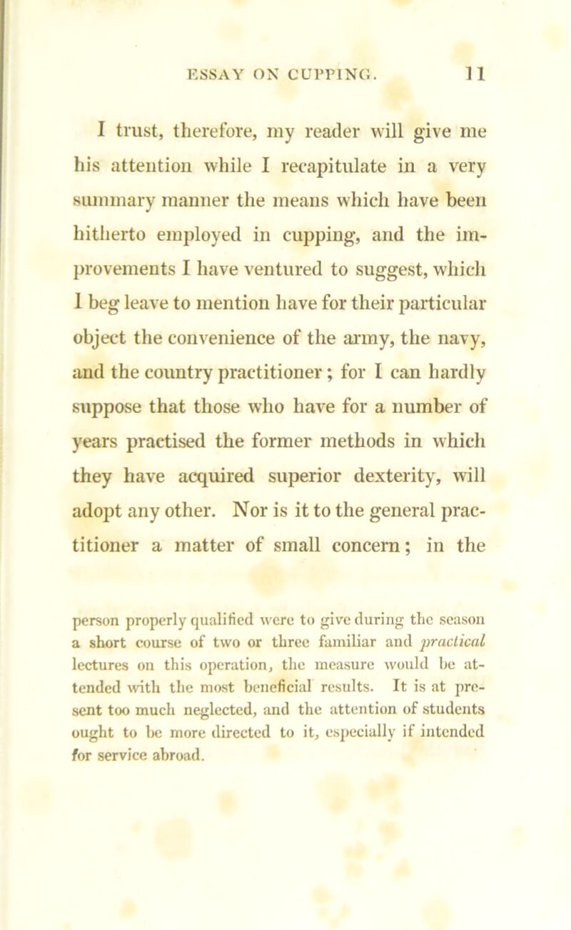I trust, therefore, my reader will give me his attention while I recapitulate in a very summary manner the means which have been hitherto employed in cupping, and the im- provements I have ventured to suggest, which 1 beg leave to mention have for their particular object the convenience of the army, the navy, and the country practitioner; for I can hardly suppose that those who have for a number of years practised the former methods in which they have acquired superior dexterity, will adopt any other. Nor is it to the general prac- titioner a matter of small concern; in the person properly qualified were to give during the season a short course of two or three familiar and practical lectures on this operation, the measure would be at- tended with the most beneficial results. It is at pre- sent too much neglected, and the attention of students ought to be more directed to it, especially if intended for service abroad.