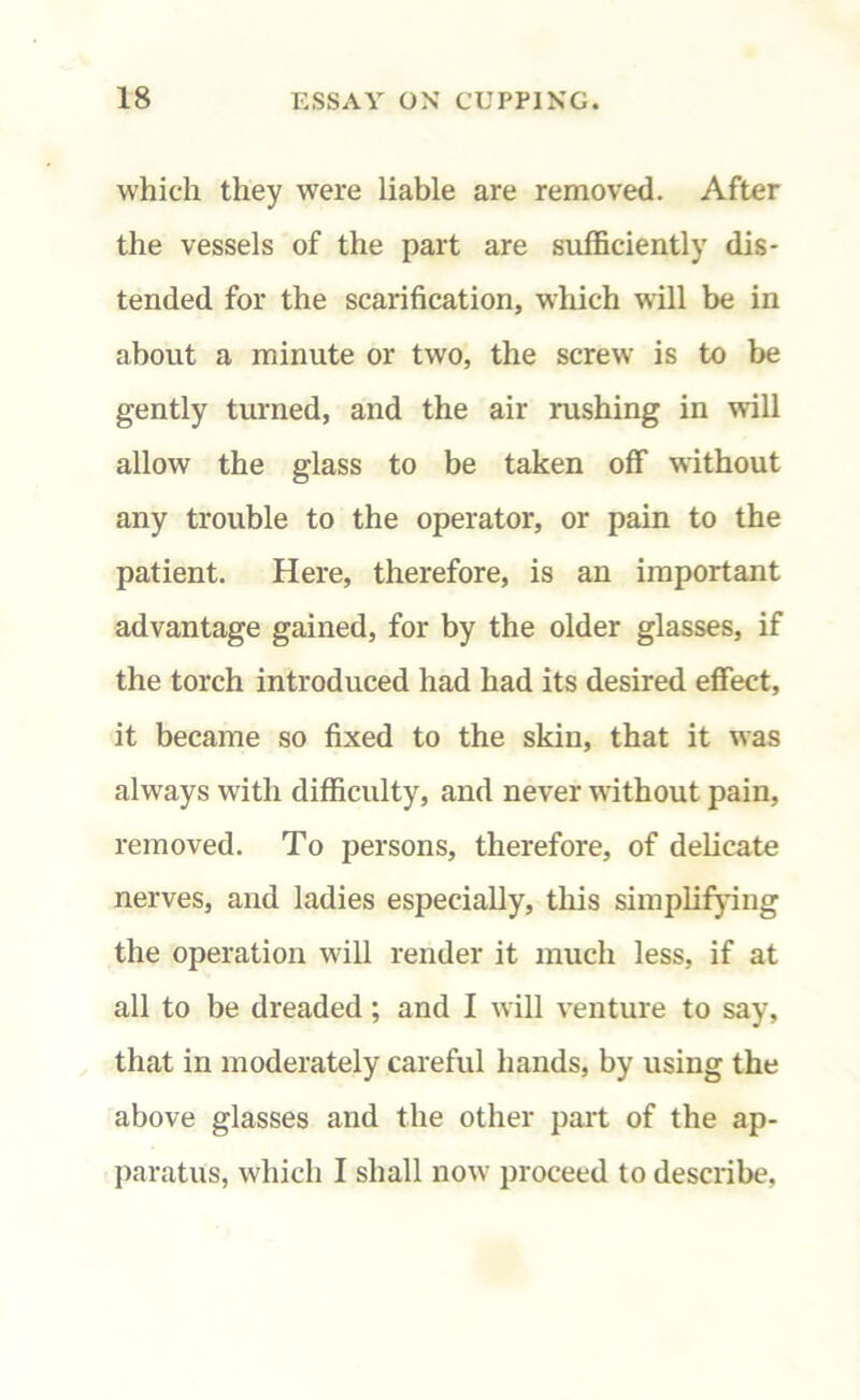 which they were liable are removed. After the vessels of the part are sufficiently dis- tended for the scarification, which will be in about a minute or two, the screw is to be gently turned, and the air rushing in will allow the glass to be taken off without any trouble to the operator, or pain to the patient. Here, therefore, is an important advantage gained, for by the older glasses, if the torch introduced had had its desired effect, it became so fixed to the skin, that it was always with difficulty, and never without pain, removed. To persons, therefore, of delicate nerves, and ladies especially, this simplifying the operation will render it much less, if at all to be dreaded; and I will venture to say, that in moderately careful hands, by using the above glasses and the other part of the ap- paratus, which I shall now proceed to describe.