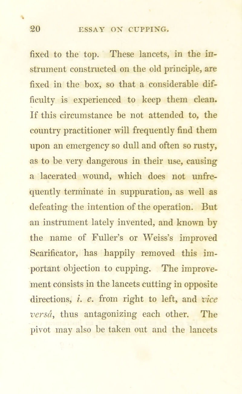 fixed to the top. These lancets, in the in- strument constructed on the old principle, are fixed in the box, so that a considerable dif- ficulty is experienced to keep them clean. If this circumstance be not attended to, the country practitioner will frequently find them upon an emergency so dull and often so rusty, as to be very dangerous in their use, causing a lacerated wound, which does not unfre- quently terminate in suppuration, as well as defeating the intention of the operation. But an instrument lately invented, and known by the name of Fuller’s or Weiss’s improved Scarificator, has happily removed this im- portant objection to cupping. The improve- ment consists in the lancets cutting in opposite directions, i. e. from right to left, and vice versa, thus antagonizing each other. The pivot may also be taken out and the lancets