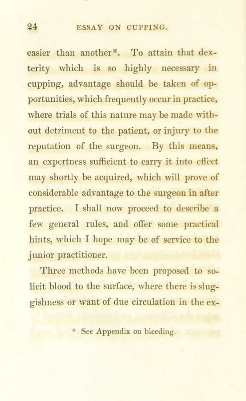 easier than another*. To attain that dex- terity which is so highly necessary in cupping, advantage should be taken of op- portunities, which frequently occur in practice, where trials of this nature may be made with- out detriment to the patient, or injury to the reputation of the surgeon. By this means, an expertness sufficient to carry it into effect may shortly be acquired, which will prove of considerable advantage to the surgeon in after practice. I shall now proceed to describe a few general rules, and offer some practical hints, which I hope may be of service to the junior practitioner. Three methods have been proposed to so- licit blood to the surface, where there is slug- gishness or want of due circulation in the ex- * See Appendix on bleeding.