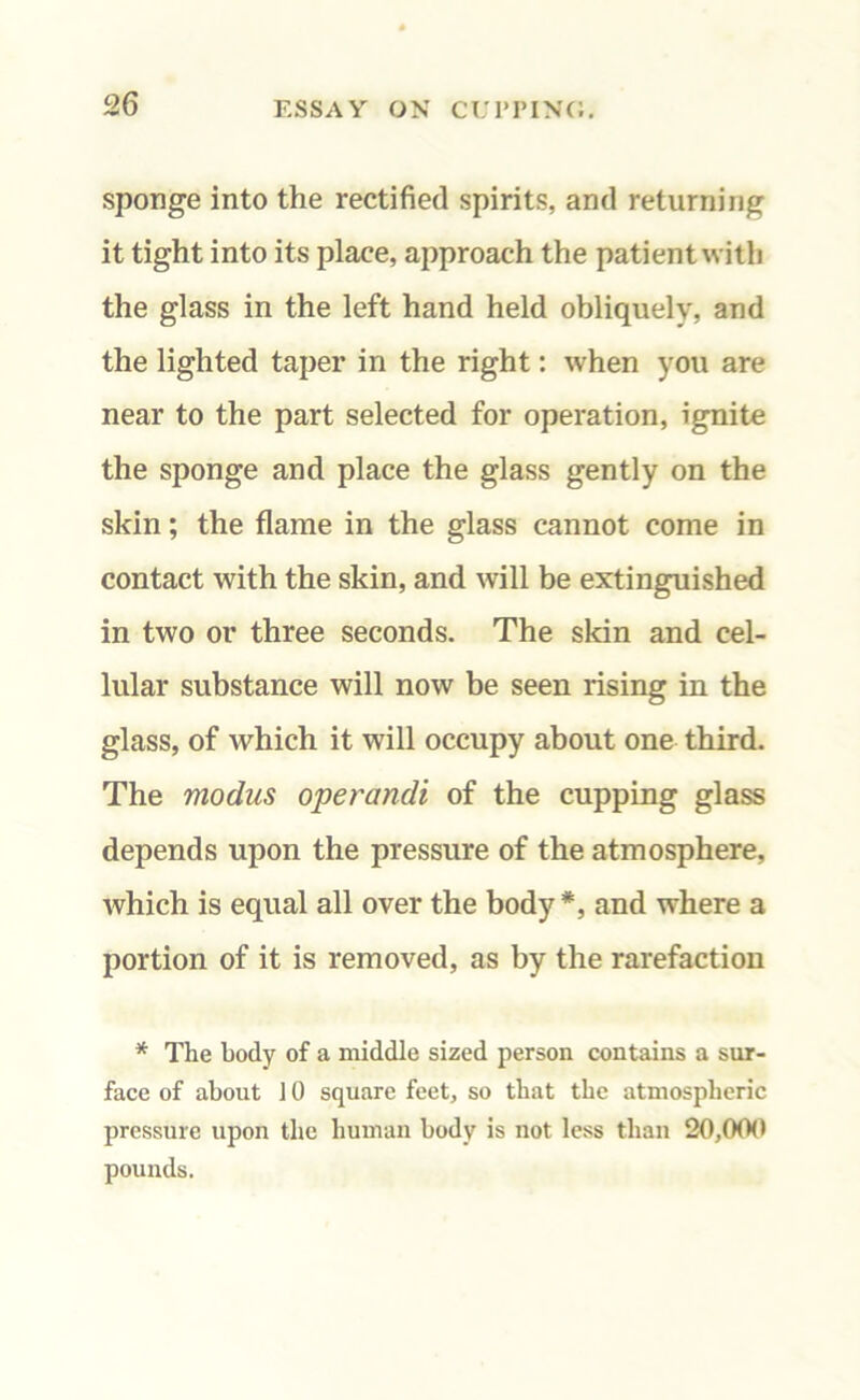 sponge into the rectified spirits, and returning it tight into its place, approach the patient with the glass in the left hand held obliquely, and the lighted taper in the right: when you are near to the part selected for operation, ignite the sponge and place the glass gently on the skin; the flame in the glass cannot come in contact with the skin, and will be extinguished in two or three seconds. The skin and cel- lular substance will now be seen rising in the glass, of which it will occupy about one third. The modus operandi of the cupping glass depends upon the pressure of the atmosphere, which is equal all over the body*, and where a portion of it is removed, as by the rarefaction * The body of a middle sized person contains a sur- face of about 10 square feet, so tliat the atmospheric pressure upon the human body is not less than 20,00(1 pounds.