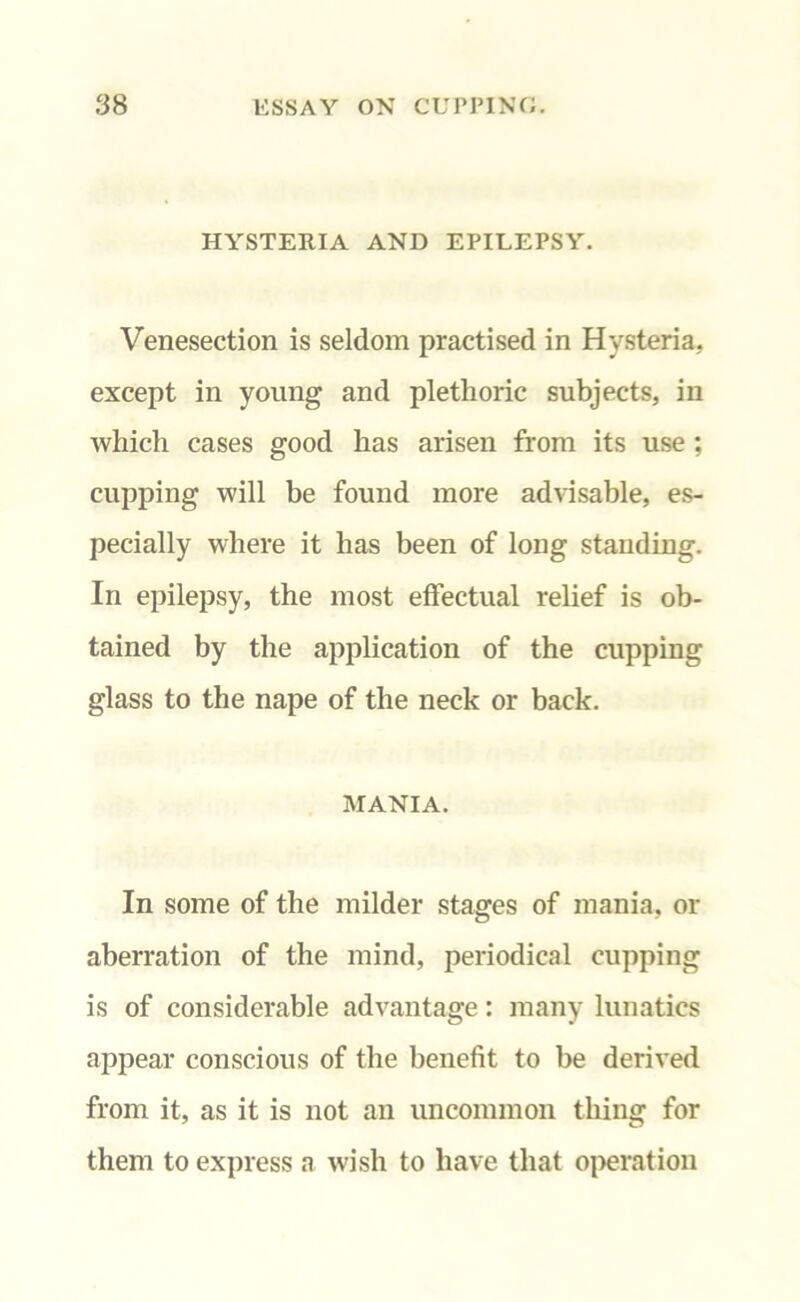 HYSTERIA AND EPILEPSY. Venesection is seldom practised in Hysteria, except in young and plethoric subjects, in which cases good has arisen from its use ; cupping will be found more advisable, es- pecially where it lias been of long standing. In epilepsy, the most effectual relief is ob- tained by the application of the cupping glass to the nape of the neck or back. MANIA. In some of the milder stages of mania, or aberration of the mind, periodical cupping is of considerable advantage: many lunatics appear conscious of the benefit to be derived from it, as it is not an uncommon thing for them to express a wish to have that operation