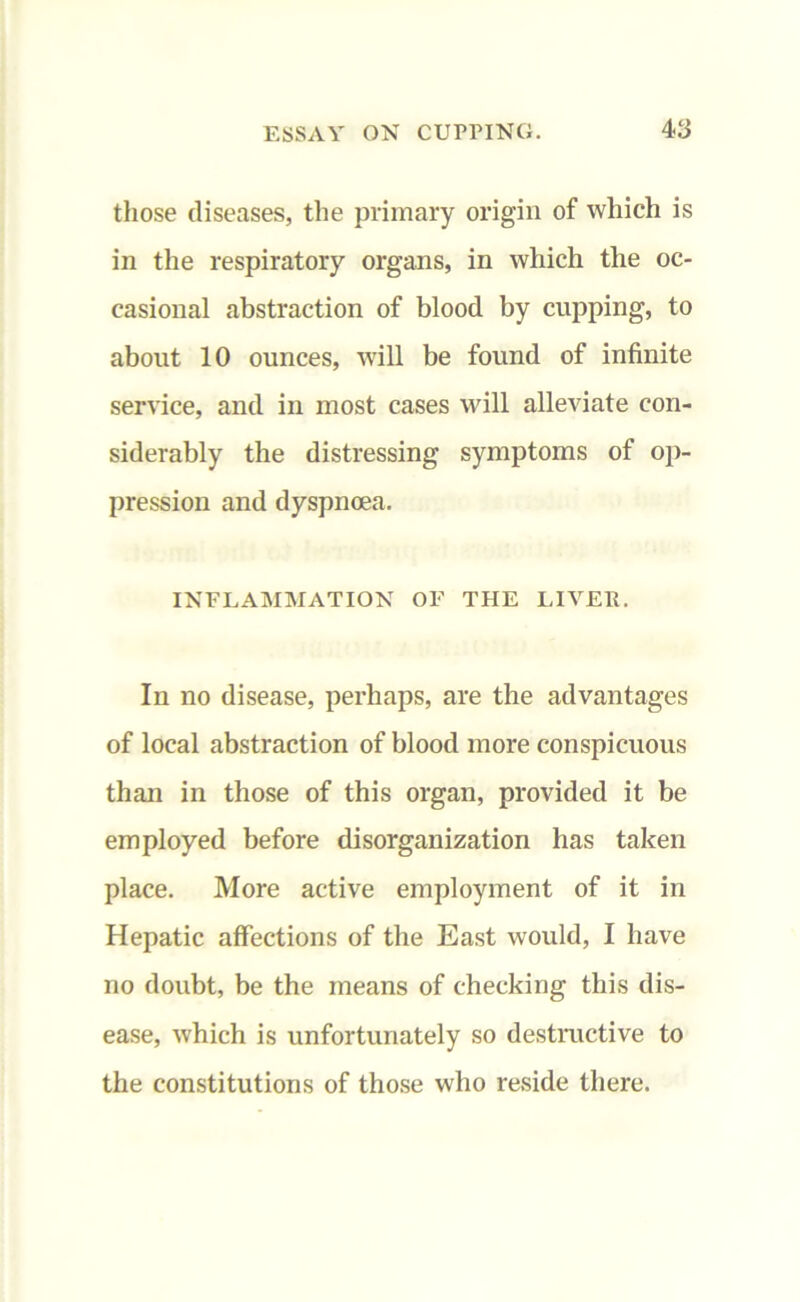 those diseases, the primary origin of which is in the respiratory organs, in which the oc- casional abstraction of blood by cupping, to about 10 ounces, will be found of infinite service, and in most cases will alleviate con- siderably the distressing symptoms of op- pression and dyspnoea. INFLAMMATION OF THE LIVER. In no disease, perhaps, are the advantages of local abstraction of blood more conspicuous than in those of this organ, provided it be employed before disorganization has taken place. More active employment of it in Hepatic affections of the East would, I have no doubt, be the means of checking this dis- ease, which is unfortunately so destructive to the constitutions of those who reside there.