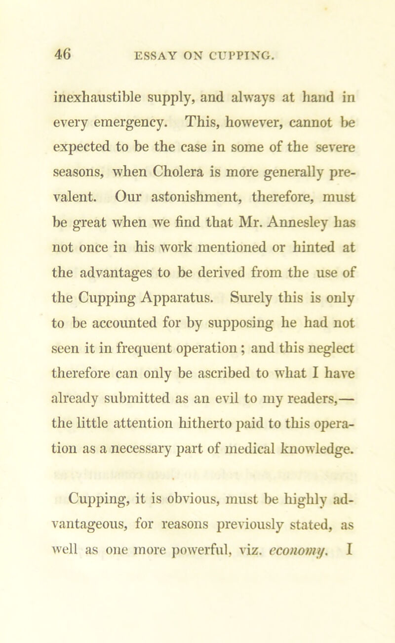 inexhaustible supply, and always at hand in every emergency. This, however, cannot be expected to be the case in some of the severe seasons, when Cholera is more generally pre- valent. Our astonishment, therefore, must be great when we find that Mr. Annesley has not once in his work mentioned or hinted at the advantages to be derived from the use of the Cupping Apparatus. Surely this is only to be accounted for by supposing he had not seen it in frequent operation ; and this neglect therefore can only be ascribed to what I have already submitted as an evil to my readers,— the little attention hitherto paid to this opera- tion as a necessary part of medical knowledge. Cupping, it is obvious, must be highly ad- vantageous, for reasons previously stated, as well as one more powerful, viz. economy. I