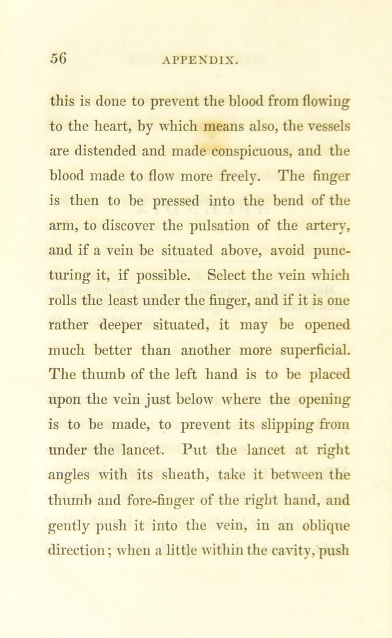 this is done to prevent the blood from flowing to the heart, by which means also, the vessels are distended and made conspicuous, and the blood made to flow more freely. The finger is then to be pressed into the bend of the arm, to discover the pulsation of the artery, and if a vein be situated above, avoid punc- turing it, if possible. Select the vein which rolls the least under the finger, and if it is one rather deeper situated, it may be opened much better than another more superficial. The thumb of the left hand is to be placed upon the vein just below where the opening is to be made, to prevent its slipping from under the lancet. Put the lancet at right angles with its sheath, take it between tbe thumb and fore-finger of the right hand, and gently push it into the vein, in an oblique direction; when a little within the cavity, push