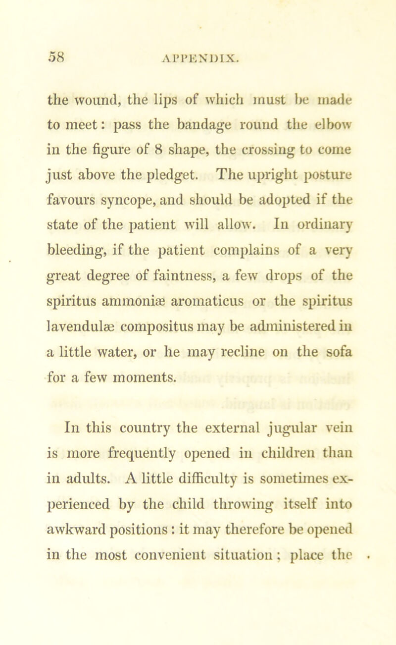 the wound, the lips of which must be made to meet: pass the bandage round the elbow in the figure of 8 shape, the crossing to come just above the pledget. The upright posture favours syncope, and should be adopted if the state of the patient will allow. In ordinary bleeding, if the patient complains of a very great degree of faintness, a few drops of the spiritus ammonias aromaticus or the spiritus lavendulae compositus may be administered in a little water, or he may recline on the sofa for a few moments. In this country the external jugular vein is more frequently opened in children than in adults. A little difficulty is sometimes ex- perienced by the child throwing itself into awkward positions : it may therefore be opened in the most convenient situation: place the .