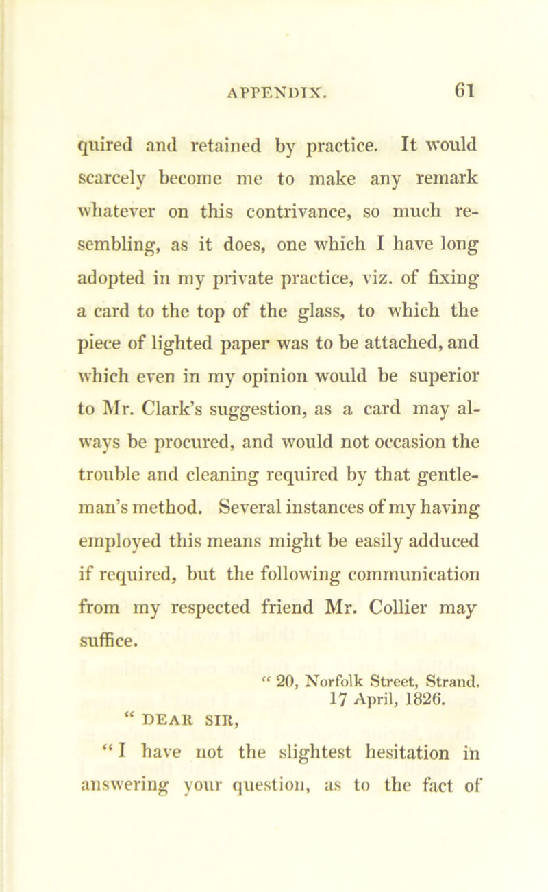 quired and retained by practice. It would scarcely become me to make any remark whatever on this contrivance, so much re- sembling, as it does, one which I have long adopted in my private practice, viz. of fixing a card to the top of the glass, to which the piece of lighted paper was to be attached, and which even in my opinion would be superior to Mr. Clark’s suggestion, as a card may al- ways be procured, and would not occasion the trouble and cleaning required by that gentle- man’s method. Several instances of my having employed this means might be easily adduced if required, but the following communication from my respected friend Mr. Collier may suffice. “ 20, Norfolk Street, Strand. 17 April, 1826. “ DEAR SIR, “ I have not the slightest hesitation in answering your question, as to the fact of