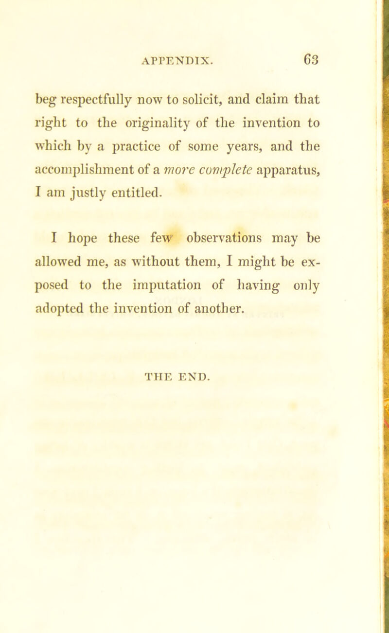 beg respectfully now to solicit, and claim that right to the originality of the invention to which by a practice of some years, and the accomplishment of a mo?'e complete apparatus, I am justly entitled. I hope these few observations may be allowed me, as without them, I might be ex- posed to the imputation of having only adopted the invention of another. THE END.