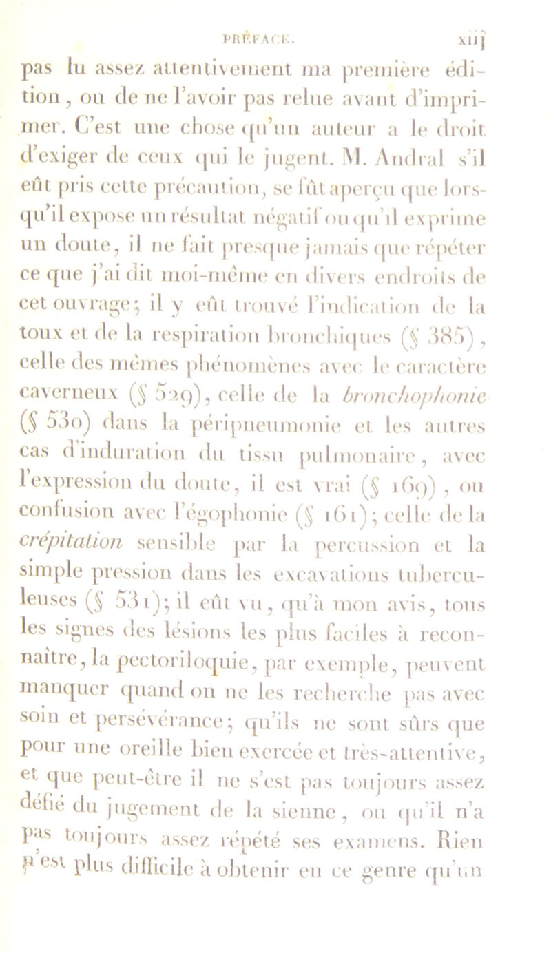 PRF.FAOK. XUJ pas lu assez allentiveinent ma première édi- tion , ou de ne l’avoir pas relue avant d’impri- mer. C’est une chose qu’un auteur a le droit d’exiger de ceux qui le jugent. M. Andral s’il eût pris cette précaution, se lût aperçu que lors- qu il expose un résultat négatil ouqu’il. exprime un doute, il ne fait presque jamais que répéter ce que j ai dit moi-même en divers endroits de cet ouvrage ; il y eût trouvé l’indication de la toux et de la respiration bronchiques (§ 385) , celle des memes phénomènes avec le caractère caverneux 5:îq), celle de la bronchophonie (§ 53o) dans la péripneumonie et les autres cas dinduration du tissu pulmonaire, avec 1 expression du doute, il est vrai (§ 169) , ou confusion avec l’égophonie (5 ibi); celle delà crépitation sensible par la percussion et la simple pression dans les excavations tubercu- leuses (§ 53 i )* il eût vu, qu’à mon avis, tous les signes des lésions les plus faciles à recon- naître, la pectoriloquie, par exemple, peuvent manquer quand on ne les recherche pas avec soiu et persévérance j qu’ils ne sont sûrs que peur une oreille bien exercée et très-attentive, et que peut-être il ne s’est pas toujours assez défie du jugement de la sienne, ou <ju il n’a pas toujours assez répété ses examens. Rien P est plus difficile à obtenir en ce genre qu’un