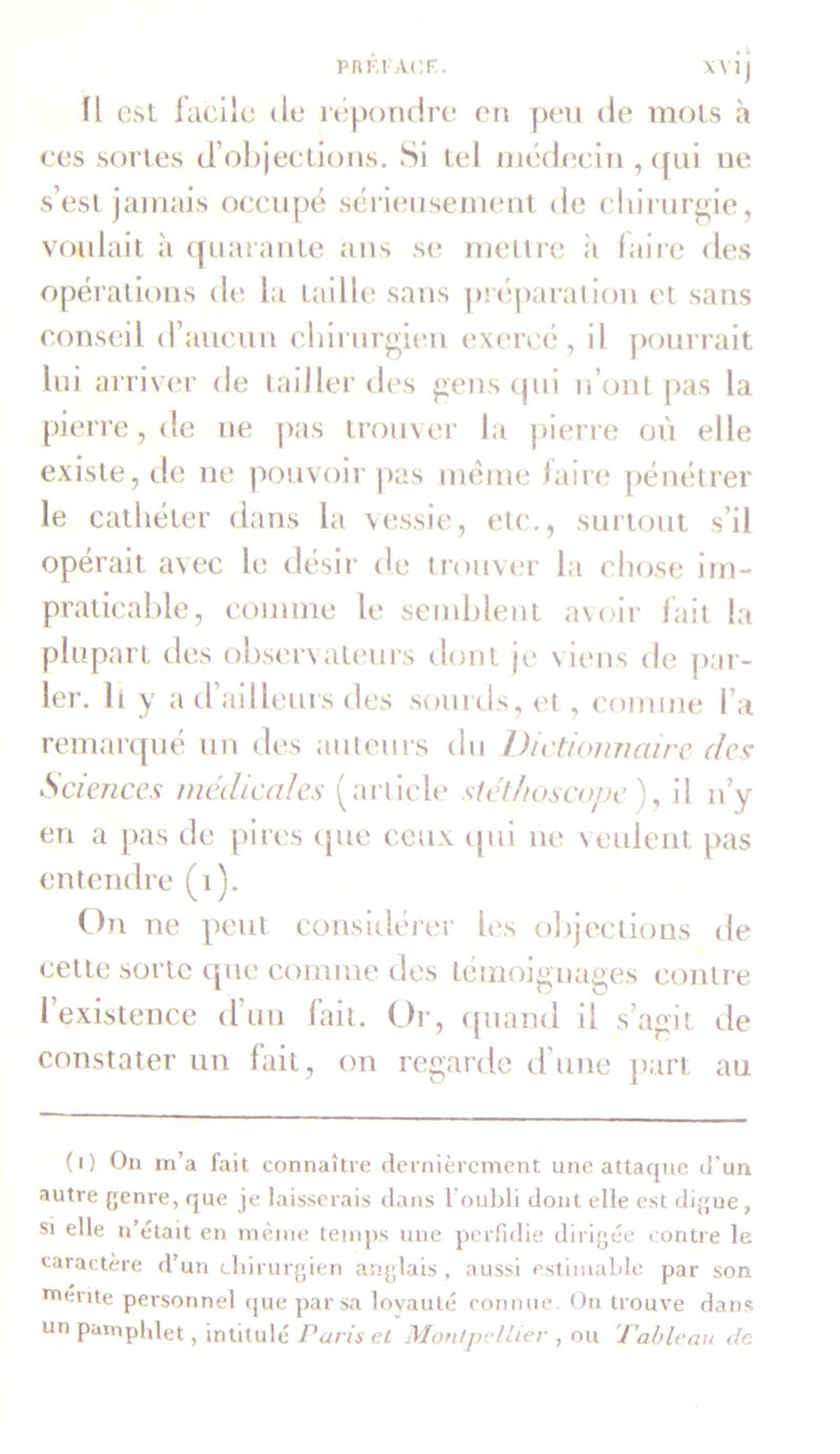 fl est facile de répondre en peu de mois à ces sortes d’objections. Si tel médecin ,<[ui ue s’est jamais occupé sérieusement de chirurgie, voulait à quarante ans se mettre à faire des opérations de la taille sans préparation et sans conseil d’aucun chirurgien exercé, il pourrait lui arriver de tailler des gens qui n’ont pas la pierre, de ne pas trouver la pierre où elle existe, de ne pouvoir pas meme faire pénétrer le cathéter dans la vessie, etc., surtout s’il opérait avec le désir de trouver la chose im- praticable, comme le semblent avoir fait la plupart des observateurs dont je viens de par- ler. Il y a d ailleurs des sourds, et , comme l a remarqué un des auteurs du Dictionnaire des Sciences médicales (article stéthoscope ), il n’y en a pas de pires que ceux cpii ne veulent pas entendre (i). On ne peut considérer les objections de cette sorte que comme des témoignages contre l’existence d’un fait. Or, quand il s’agit de constater un lait, on regarde d’une part au (i) On m’a fait connaître dernièrement une attaque d’un autre genre, que je laisserais dans l'oubli dont elle est digue, si elle n était en même temps une perfidie dirigée contre le caractère d’un chirurgien anglais , aussi estimable par son merite personnel que par sa loyauté connue. On trouve dans un pamphlet, intitulé Paris et Montpellier , ou Tablt 'au de