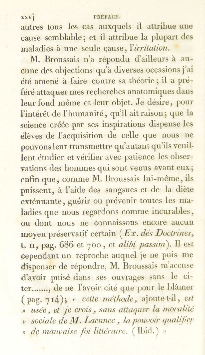 autres tous les cas auxquels il attribue une cause semblable ; et il attribue la plupart des maladies à une seule cause, Xirritation. M. Broussais n’a répondu d’ailleurs à au- cune des objections qu’à diverses occasions j’ai été amené à faire contre sa théorie, il a pré- féré attaquer mes recherches anatomiques dans leur fond même et leur objet. Je désire, pour l’intérêt de l’humanité, qu’il ait raison ; que la science créée par ses inspirations dispense les élèves de l’acquisition de celle que nous ne pouvons leur transmettre qu’autant qu'ils veuil- lent étudier et vérifier avec patience les obser- vations des hommes qui sont venus avant eux} enfin que, comme M. Broussais lui-même, ils puissent, à l’aide des sangsues et de la diète exténuante, guérir ou prévenir toutes les ma- ladies que nous regardons comme incurables, ou dont nous ne connaissons encore aucun moyen préservatif certain (Ex. dès Doctrines, t. ii, pag. 686 et 700, et alibi passim). 11 est cependant un reproche auquel je ne puis me dispenser de répondre. M. Broussais m’accuse d’avoir puisé dans ses ouvrages sans le ci- ter , de ne l’avoir cité que pour le blâmer (pag. 714)? « cette méthode, ajoute-t-il, est » usée, et je crois, sans attaquer la moralité » sociale de M. Laennec , la pouvoir qualifier )) de mauvaise foi littéraire. ( Ibid.) »