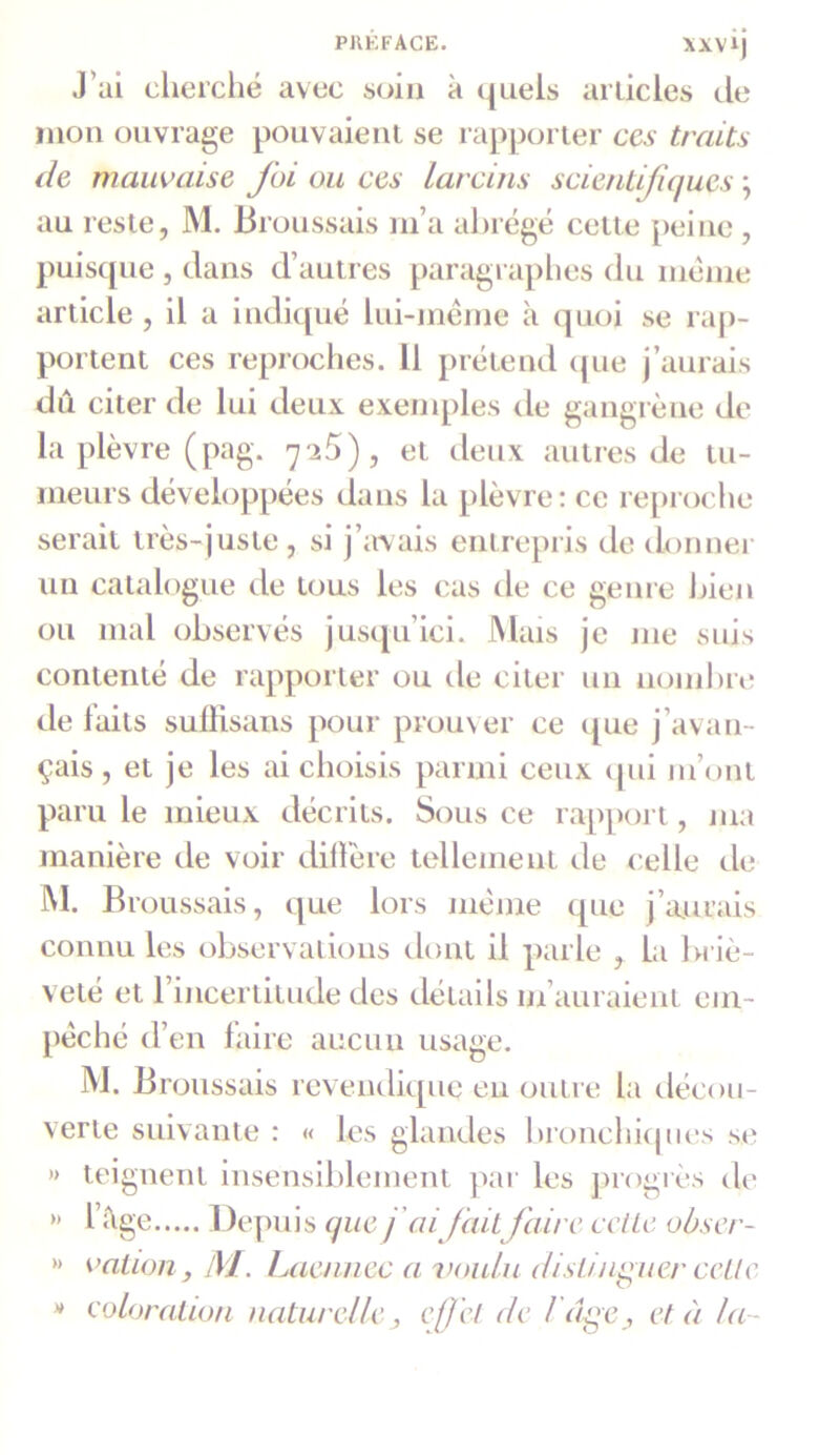 XXVI) J ai cherché avec soin à quels articles de mon ouvrage pouvaient se rapporter ces traits de mauvaise foi ou ces larcins scientifiques ; au reste, M. Broussais m’a abrégé cette peine , puisque , dans d’autres paragraphes du même article , il a indiqué lui-même à quoi se rap- portent ces reproches. 11 prétend que j’aurais dû citer de lui deux exemples de gangrène de la plèvre (pag. 725), et deux autres de tu- meurs développées dans la plèvre: ce reproche serait très-juste , si j’avais entrepris de donner un catalogue de tous les cas de ce genre bien ou mal observés jusqu’ici. Mais je me suis contenté de rapporter ou de citer un nombre de laits suffisans pour prouver ce que j’avan- çais , et je les ai choisis parmi ceux qui 111’onl paru le mieux décrits. Sous ce rapport, ma manière de voir diffère tellement de celle de M. Bi oussais, que lors même que j’aurais connu les observations dont il parle , la briè- veté et 1 incertitude des détails m auraient em- pêché d’en faire aucun usage. M. Broussais revendique en outre la décou- verte suivante : « les glandes bronchiques se » teignent insensiblement par les progrès de M l’âge Depuis que j ai fait faire cette obser- » vallon} M. Laennec a voulu distinguer celle * coloration naturelle , effet de l'âge, et à la-