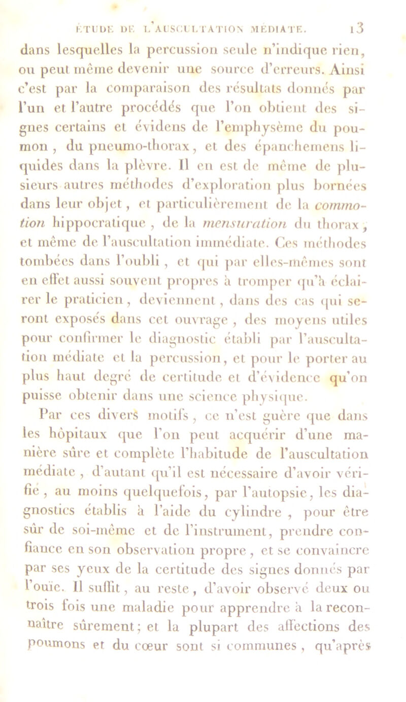 dans lesquelles la percussion seule n’indique rien, ou peut même devenir une source d’erreurs. Ainsi c’est par la comparaison des résultats donnés par l’un et l’autre procédés que l’on obtient des si- gnes certains et évidens de l’emphysème du pou- mon , du pneumo-thorax, et des épanchemens li- quidés dans la plèvre. 11 en est de même de plu- sieurs autres méthodes d’exploration plus bornées dans leur objet, et particulièrement de la commo- tion hippocratique , de la mensuration du thorax , et même de l’auscultation immédiate. Ces méthodes tombées dans l’oubli , et qui par elles-mêmes sont en effet aussi souvent propres à tromper qu’h éclai- rer le praticien, deviennent, dans des cas qui se- ront exposés dans cet ouvrage , des moyens utiles pour confirmer le diagnostic établi par l’ausculta- tion médiate et la percussion, et pour le porter au plus haut degré de certitude et d’évidence qu’on puisse obtenir dans une science physique. Par ces divers motifs , ce n’est guère que dans les hôpitaux que l’on peut acquérir d’une ma- nière sûre et complète l’habitude de l’auscultation médiate , d’autant qu’il est nécessaire d’avoir véri- fié , au moins quelquefois, par l’autopsie, les dia- gnostics établis à l’aide du cylindre , pour être sûr de soi-même et de l’instrument, prendre con- fiance en son observation propre , et se convaincre par ses yeux de la certitude des signes donnés par l ouic. Il suffit, au reste , d’avoir observé deux ou trois lois une maladie pour apprendre à la recon- naître sûrement: et la plupart des affections des poumons et du cœur sont si communes , qu’après