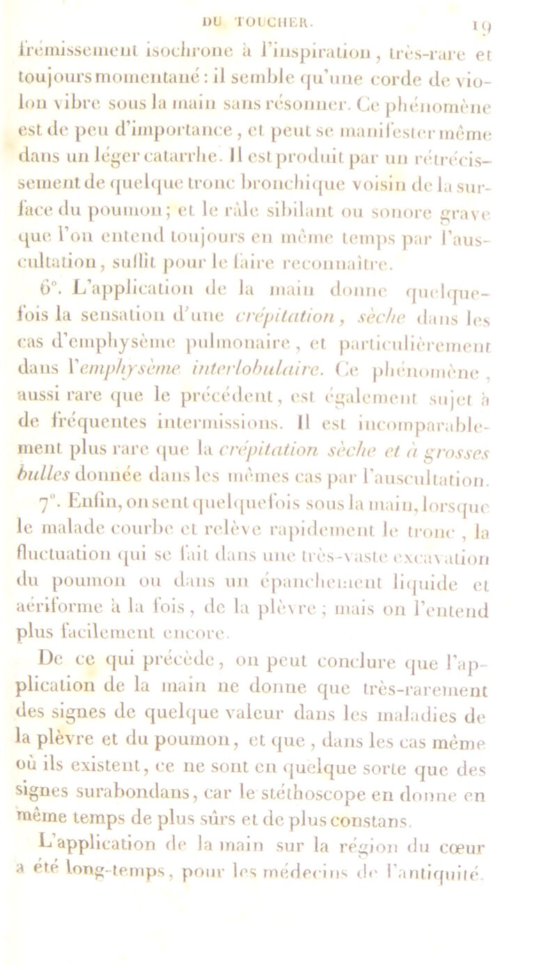 frémissement isochrone à l’inspiration, très-rare et toujours momentané: il semble qu’une corde de vio- lon vibre sous la main sans résonner. Ce phénomène est de peu d’importance, et peut se manifester même dans un léger catarrhe. 11 est produit par un rétrécis- sement de quelque tronc bronchique voisin de la sur- face du poumon; et le ride sibilant ou sonore grave que l’on entend toujours en même temps par l’aus- cultation, suffît pour le faire reconnaître. ô°. L application de la main donne quelque- fois la sensation d une crépitation, sèche dans les cas d’emphysème pulmonaire, et particulièrement dans Vemphysème interlobulaire. Ce phénomène aussi rare que le précédent, est également sujet à de fréquentes intermissions. Il est incomparable- ment plus rare que la crépitation sèche et à grosses bulles donnée dans les mêmes cas par l’auscultation. 70. Enfin, on sent quelquefois sous la main, lorsque le malade courbe et relève rapidement le tronc , la fluctuation qui se fait dans une très-vaste excav ation du poumon ou dans un épanchement liquide et aériforme a la fois, de la plèvre ; mais on l’entend plus facilement encore. De ce qui précède, on peut conclure que l’ap- plication de la main ne donne que très-rarement des signes de quelque valeur dans les maladies de la plèvre et du poumon, et que , dans les cas même où ils existent, ce 11e sont en quelque sorte que des signes surabondans, car le stéthoscope en donne en même temps de plus sûrs et de plus constans. L application de la main sur la région du cœur a ete long temps, pour les médecins de 1 antiquité.