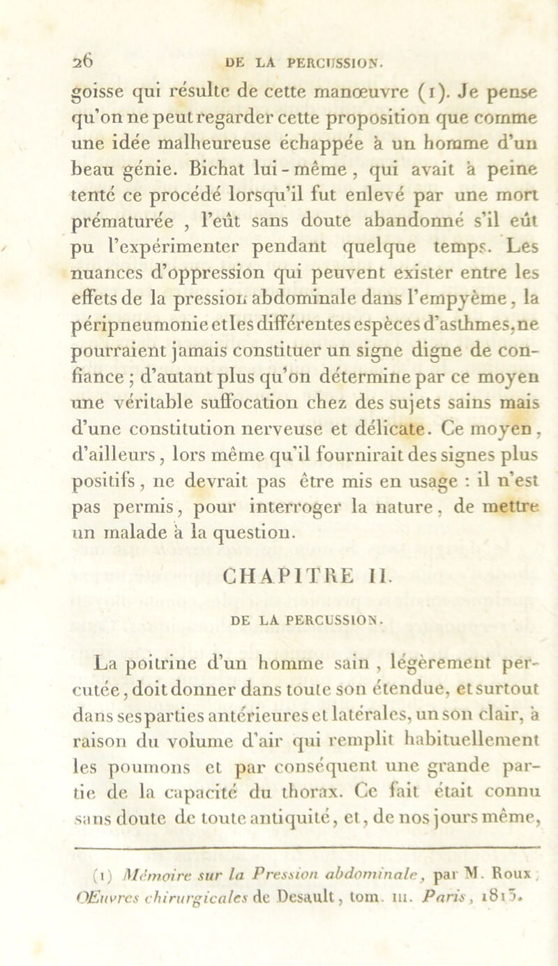 goisse qui résulte de cette manœuvre (1). Je pense qu’on ne peut regarder cette proposition que comme une idée malheureuse échappée à un homme d’un beau génie. Bichat lui-même, qui avait a peine tenté ce procédé lorsqu’il fut enlevé par une mort prématurée , l’eût sans doute abandonné s’il eût pu l’expérimenter pendant quelque temps. Les nuances d’oppression qui peuvent exister entre les effets de la pression abdominale dans l’empyème, la péripneumonie etles différentes espèces d’asthmes,ne pourraient jamais constituer un signe digne de con- fiance ; d’autant plus qu’on détermine par ce moyen une véritable suffocation chez des sujets sains mais d’une constitution nerveuse et délicate. Ce moyen , d’ailleurs, lors même qu’il fournirait des signes plus positifs, ne devrait pas être mis en usage : il n’est pas permis, pour interroger la nature, de mettre un malade a la question. CHAPITRE II. DE LA PERCUSSION. La poitrine d’un homme sain , légèrement per- cutée , doit donner dans toute son étendue, et surtout dans ses parties antérieures et latérales, un son clair, a raison du volume d'air qui remplit habituellement les poumons et par conséquent une grande par- tie de la capacité du thorax. Ce fait était connu sans doute de toute antiquité, et, de nos jours même, (1) Mémoire sur la Pression abdominale, par M. Roux Œuvres chirurgicales de Desault, loin m. Paris , i8iü.