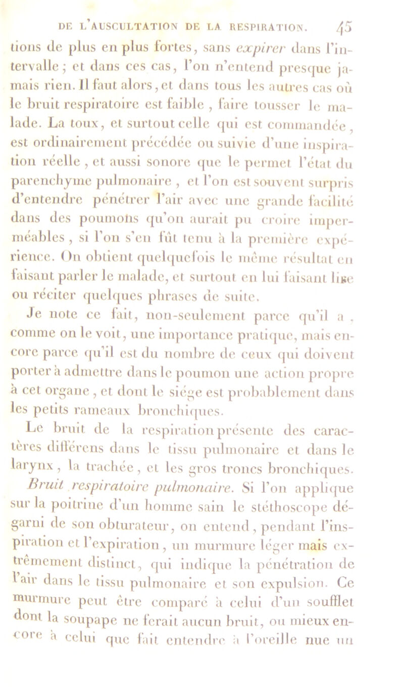 lions de plus en plus fortes, sans expirer dans l’in- tervalle; et dans ces cas, l’on n’entend presque ja- mais rien. Il faut alors, et dans tous les autres cas où le bruit respiratoire est faible , faire tousser le ma- lade. La toux, et surtout celle qui est commandée, est ordinairement précédée ou suivie d’une inspira- tion réelle , et aussi sonore que le permet l’état du parenchyme pulmonaire , et l’on est souvent surpris d’entendre pénétrer l’air avec une grande facilité da ns des poumolis qu on aurait pu croire imper- méables , si l’on s’en fût tenu à la première expé- rience. On obtient quelquefois le meme résultat en laisant parler le malade, et surtout en lui faisant lise ou réciter quelques phrases de suite. Je note ce fait, non-seulement parce qu’il a , comme on le voit, une importance pratique, mais en- core parce qu il est du nombre de ceux qui doivent portera admettre dans le poumon une action propre à cet organe , et dont le siège est probablement dans les petits rameaux bronchiques. Le bruit de la respiration présente des carac- tères diltérens dans le tissu pulmonaire et dans le larynx, la trachée, et les gros troncs bronchiques. Bruit respiratoire pulmonaire. Si l’on applique sur la poitrine d un homme sain le stéthoscope dé- garni de son obturateur, on entend, pendant l’ins- piration et 1 expiration, un murmure léger mais ex- trêmement distinct, qui indique la pénétration de 1 air dans le tissu pulmonaire et son expulsion. Ce murmure peut être comparé a celui d’un soufflet dont la soupape ne ferait aucun bruit, ou mieux en- core ^ celui que fait entendre a l’oreille nue un